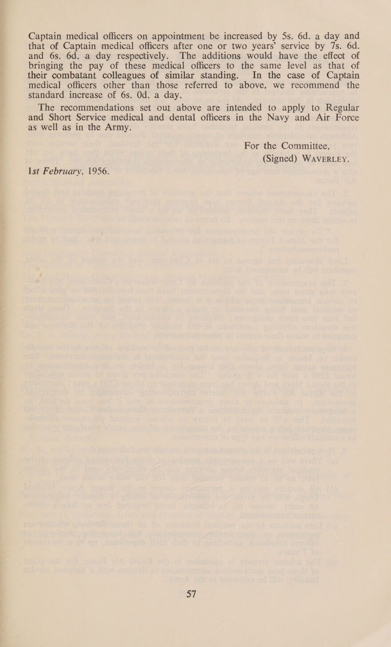 Captain medical officers on appointment be increased by 5s. 6d. a day and that of Captain medical officers after one or two years’ service by 7s. 6d. and 6s. 6d. a day respectively. The additions would have the effect of bringing the pay of these medical officers to the same level as that of their combatant colleagues of similar standing. In the case of Captain medical officers other than those referred to above, we recommend the standard increase of 6s. Od. a day. The recommendations set out above are intended to apply to Regular and Short Service medical and dental officers in the Navy and Air Force ‘as well as in the Army. For the Committee, ) (Signed) WAVERLEY. Ist February, 1956.