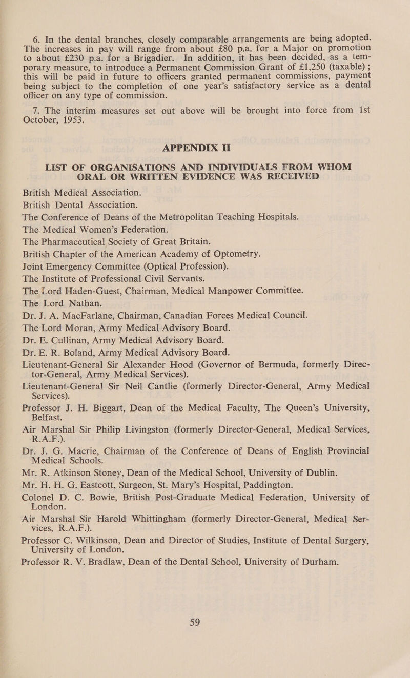 6. In the dental branches, closely comparable arrangements are being adopted. The increases in pay will range from about £80 p.a. for a Major on promotion to about £230 p.a. for a Brigadier. In addition, it has been decided, as a tem- porary measure, to introduce a Permanent Commission Grant of £1,250 (taxable) ; this will be paid in future to officers granted permanent commissions, payment being subject to the completion of one year’s satisfactory service as a dental officer on any type of commission. 7. The interim measures set out above will be brought into force from Ist October, 1953. APPENDIX II LIST OF ORGANISATIONS AND INDIVIDUALS FROM WHOM ORAL OR WRITTEN EVIDENCE WAS RECEIVED British Medical Association. British Dental Association. The Conference of Deans of the Metropolitan Teaching Hospitals. The Medical Women’s Federation. The Pharmaceutical Society of Great Britain. British Chapter of the American Academy of Optometry. Joint Emergency Committee (Optical Profession). The Institute of Professional Civil Servants. The Lord Haden-Guest, Chairman, Medical Manpower Committee. The Lord Nathan. Dr. J. A. MacFarlane, Chairman, Canadian Forces Medical Council. The Lord Moran, Army Medical Advisory Board. Dr. E. Cullinan, Army Medical Advisory Board. Dr. E. R. Boland, Army Medical Advisory Board. Lieutenant-General Sir Alexander Hood (Governor of Bermuda, formerly Direc- tor-General, Army Medical Services). Lieutenant-General Sir Neil Cantlie (formerly Director-General, Army Medical Services). oe ae J. H. Biggart, Dean of the Medical Faculty, The Queen’s University, elfast. ae sain Sir Philip Livingston (formerly Director-General, Medical Services, Dr. J. G. Macrie, Chairman of the Conference of Deans of English Provincial Medical Schools. Mr. R. Atkinson Stoney, Dean of the Medical School, University of Dublin. Mr. H. H. G. Eastcott, Surgeon, St. Mary’s Hospital, Paddington. Colonel D. C. Bowie, British Post-Graduate Medical Federation, University of London. Air Marshal Sir Harold Whittingham (formerly Director-General, Medical Ser- vices, R.A.F.). Professor C. Wilkinson, Dean and Director of Studies, Institute of Dental Surgery, University of London. Professor R. V. Bradlaw, Dean of the Dental School, University of Durham.