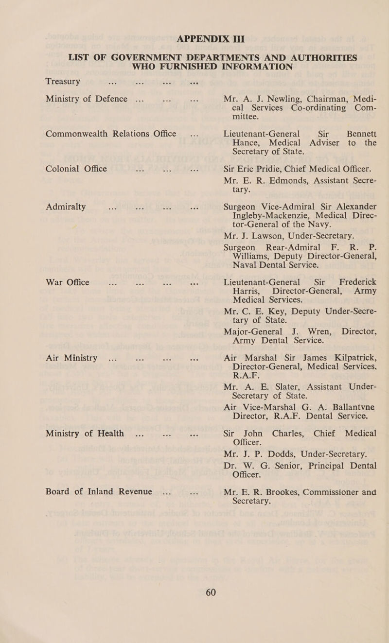 Treasury Ministry of Defence Commonwealth Relations Office Colonial Office Admiralty War Office Air Ministry Ministry of Health Board of Inland Revenue 60 Mr. A. J. Newling, Chairman, Medi- cal Services Co-ordinating Com- mittee. Lieutenant-General Sir Bennett Hance, Medical Adviser to the Secretary of State. Sir Eric Pridie, Chief Medical Officer. Mr. E. R. Edmonds, Assistant Secre- tary. Surgeon Vice-Admiral Sir Alexander Ingleby-Mackenzie, Medical Direc- tor-General of the Navy. Mr. J. Lawson, Under-Secretary. Surgeon Rear-Admiral F. R. P. Williams, Deputy Director-General, Naval Dental Service. Lieutenant-General Sir Frederick Harris, Director-General, Army Medical Services. Mr. C. E. Key, Deputy Under-Secre- tary of State. Major-General J. Wren, Director, Army Dental Service. Air Marshal Sir James Kilpatrick, Director-General, Medical Services, R.A.F. Mr. A. E. Slater, Assistant Under- Secretary of State. Air Vice-Marshal G. A. Ballantvne Director, R.A.F. Dental Service. Sir John Charles, Chief Medical Officer. Mr. J. P. Dodds, Under-Secretary. Dr. W. G. Senior, Principal Dental Officer. Mr. E. R. Brookes, Commissioner and Secretary.