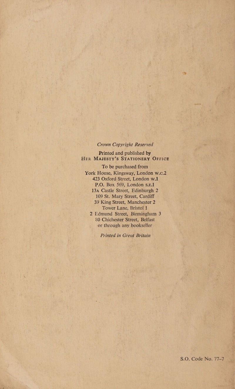 Crown Copyright Reserved Printed and published by Her MAJESTY’S STATIONERY OFFICE To be purchased from York House, Kingsway, London w.c.2 423 Oxford Street, London w.1 - P.O. Box 569, London s.z.1 13A Castle Street, Edinburgh 2 109 St. Mary Street, Cardiff 39 King Street, Manchester 2 Tower Lane, Bristol 1 2 Edmund Street, Birmingham 3 80 Chichester Street, Belfast or through any bookseller Printed in Great Britain S.O. Code No. 77-7