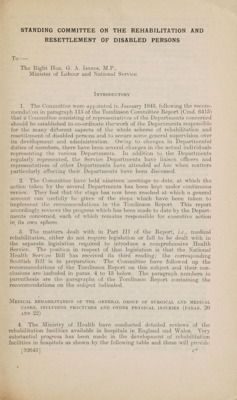 if ey x &lt; ; STANDING COMMITTEE ON THE REHABILITATION AND RESETTLEMENT OF DISABLED PERSONS To :— The Right Hon. G. A. Isaacs, M._P., Minister of Labour and National Service. INTRODUCTORY 1. The Committee were appointed in January 1948, following the recom- agood -on in paragraph 115 of the Tomlinson Committee Report (Cmd. 6419) that a Committee consisting of representatives of the Departments concerned should be established to co-ordinate the*work of the Departments responsible for the many different aspects of the whole scheme of rehabilitation and resettlement of disabled persons and to secure some general supervision over its devélopment and administration. Owing to changes in Departmental duties of members, there have been several changes in ihe actual individuals representing the various Departments. In addition to the Departments regularly represented, the Service Departments have liaison officers and representatives of other Departments have attended ad hoc when matters particularly affecting their. Departments have been discussed. 2. The Committee have held nineteen meetings to date, at which the action taken by the several Departments has been kept under continuous review. They feel that the stage has now been reached at which a general account can usefully be given of the steps which have been taken to implement the recommendations in the Tcmlinson Report. This report accordingly reviews the progress which has been made to date by the Depart- ments concerned, each of which remains responsible for executive action in its own sphere. 3. The matters dealt with in Part IIE of the Report, 7.e., medical rehabilitation, either do not require legislation or fall to be dealt with in the separate legislation required to introduce a comprehensive Health Service. The positicn in respect of that legislation is that the National Health Service Bill has received its third reading; the corresponding Scottish Bill is in preparation. The Committee have followed up the recommendations of the Tomlinson Report on this subject and their con- clusions are included in paras. 4 to 13 below. The paragraph numbers in parenthesis are the paragraphs of the Tomlinson Report containing the recommendations on the subject indicated. MEDICAL REHABILITATION OF THE GENERAL GROUP OF SURGICAL AND MEDICAL CASES, INCLUDING FRACTURES AND OTHER PHYSICAL INJURIES (PARAS. 20 AND 22) 4. The Ministry of Health have conducted detailed reviews of the rehabilitation facilities available in hospitals in England and Wales. Very substantial progress has been made in the development of rehabilitation facilities in hospitals as shown by the following table and these will provide Ava (32643 ] | c 