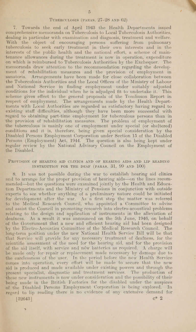 TUBERCULOSIS (PARAS. 27—28 AND 62) 7. Towards the end of April 1943 the Health Departments issned comprehensive memoranda on Tuberculosis to Local Tuberculosis Authorities, dealing in particular with examination and diagnosis, treatment and welfare. With the object of encouraging persons suffering from pulmonary tuberculosis to seek early treatment in their own interests and in the interests of the public health and the national effort, a scheme of main- tenance allowances during the treatment is now in operation, expenditure on which is reimbursed to Tuberculosis Authorities by the Exchequer. The memoranda draw attention to the recommendation regarding the develop- ment of rehabilitation measures and the provision of employment in sanatoria. Arrangements have been made for close collaboration between the Tuberculosis Authorities and the Local Offices of the Ministry of Labour and National Service in finding employment under suitably adjusted conditions for the individual when he is adjudged fit to undertake it. This scheme gives effect to the general proposals of the Tomlinson Report in respect of employment. The arrangements made by the Health Depart- ments with Local Authorities are regarded as satisfactory having regard to existing staff difficulties, although they have been more successful with regard to obtaining part-time employment for tuberculous persons than in the provision of rehabilitation measures. The problem of employment of the tuberculous is mainly one of employment under special (or sheltered) conditions and it is, therefore, being given special consideration by the Disabled Persons Employment Corporation under Section 15 of the Disabled Persons (Employment) Act, 1944. The question is also being kept under regular review by the National Advisory Council on the Employment of the Disabled. PROVISION OF HEARING AID CLINICS AND OF HEARING AIDS AND LIP READING INSTRUCTION FOR THE DEAF (PARAS. 31, 99 AND 100) 8. It was not possible during the war to establish hearing aid clinics and to arrange for the proper provision of hearing aids—on the lines recom- tion Departments and the Ministry of Pensions in conjunction with outside experts to see whether anything of a preliminary nature could be initiated for development after the war. As a first step the matter was referred to the Medical Research Council, who appointed a Committee to advise and assist the Council in promoting research into electro-acoustical problems relating to the design and application of instruments in the alleviation of deafness. As a result it was announced on the 5th June, 1946, on behalf of the Government that a new and efficient hearing aid had been designed by the Electro-Acoustics Committee of the Medical Research Council. The that Service will provide for any necessary treatment of deafness, for the scientific assessment of the need for the hearing aid, and for the provision of the aid itself, with service and néw batteries as required. A charge will be made only for-repair or replacement made necessary by damage due to the carelessness of the user. Jn the period before the new Health Service comes into operation, every effort will be made to secure that the new aid is produced and made available under existing powers and through the present specialist, diagnostic and treatment services. The production of being made in the British Factories for the disabled under the auspices of the Disabled Persons Employment Corporation is being explored. In recard to lip reading there is no evidence of any extensive demand for [32643 | o* 2 ?. 