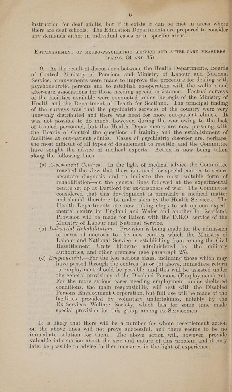 instruction for deaf adults, but if it exists it can be met in areas where | there are deaf schools. The Education Departments are prepared to consider — any demands either in individual cases or in specific areas. &amp; ESTABLISHMENT OF NEURO-PSYCHIATRIC SERVICE AND AFTER-CARE MEASURES f (PARAS. 34 AND 35) 9, As the result of discussions between the Health Departments, Boards — of Control, Ministry of Pensions and Ministry of Labour and National Service, arrangements were made to improve the procedure for dealing with psychoneurotic persons and to establish co-operation with the welfare and after-care associations for those needing special assistance. Factual surveys of the facilities available were conducted under the egis of the Ministry of Health and the Department of Health for Scotland. The principal finding of the surveys was that the psychiatric services of the country were very unevenly distributed and there was need for more out-patient clinics. It was not possible to do much, however, during the war owing to the lack of trained personnel, but the Health Departments are now pursuing with the Boards of Control the questions of training and the establishment of facilities at out-patient clinics. Cases of psychiatric disorder are, perhaps, — the most difficult of all types of disablement to resettle, and the Committee have sought the advice of medical experts. Action is now being taken’ along the following lines :— | (a) Assessment Centres.—In the light of medical advice the Committee reached the view that there is a need for special centres to secure accurate diagnosis and to indicate the most suitable form of rehabilitation—-on the general lines followed at the experimental centre set up at Dartford for ex-prisoners of war. The Committee ‘considered that this development is primarily a medical matter and shouid, therefore, be undertaken by the Health Services. The Health Departments are now taking steps to set up one experi- Ministry of Labour and National Service. of cases of neurosis to the new centres which the Ministry of Labour and National Service is establishing from among the Civil Resettlement Units hitherto administered by the military authorities, and other premises (see paragraph 25). (c) Employment—For the less serious cases, including those which may have passed through the centres (a) or (b) above, immediate return to employment should be possible, and this will be assisted under the general provisions of the Disabled Persons (Employment) Act. conditions, the main responsibility will rest with the Disabled Persons Employment Corporation, but full use will be made of the facilities provided by voluntary undertakings, notably by the Eix-Services Welfare Society, which has for some time made special provision for this group among ex-Servicemen. on the above lines will not prove successful, and there seems to be no immediate solution for them. The above action will, however, provide valuable information about the size and nature of this problem and it may jater be possible to advise further measures in the light of experience.