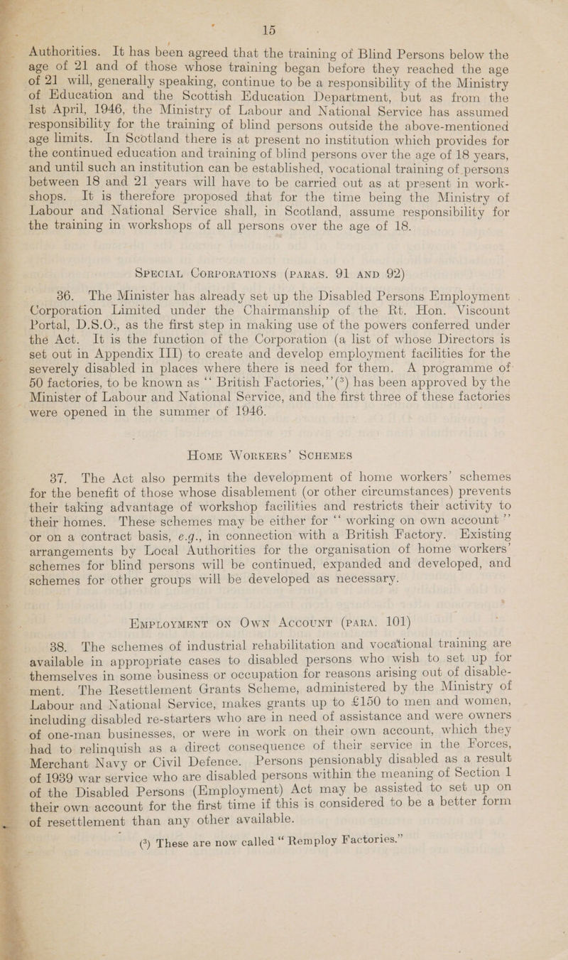 ile a hii Hi ge . vat OE ge A eM IN ON FST a PP              ; 15 age of 21 and of those whose training began before they reached the age of Education and the Scottish Education Department, but as from th Ist April, 1946, the Ministry of Labour and Ait EA: has psa responsibility for the training of blind persons outside the above-mentioned age limits. In Scotland there is at present no institution which provides for the continued education and training of blind persons over the age of 18 years and until such an institution can be established, vocational training of persons between 18 and 21 years will have to be carried out as at present in work- shops. It is therefore proposed that for the time being the Ministry of Labour and National Service shall, in Scotland, assume responsibility for the training in workshops of all persons over the age of 18. SPECIAL CORPORATIONS (PARAS. 91 AND 92) 36. The Minister has already set up the Disabled Persons Employment . Corporation Limited under the Chairmanship of the Rt. Hon. Viscount Portal, D.S.O., as the first step in making use of the powers conferred under the Act. It is the function of the Corporation (a list of whose Directors is set out in Appendix III) to create and develop employment facilities for the severely disabled in places where there is need for them. A programme of 50 factories, to be known as “ British Factories,’’(*) has been approved by the were opened in the summer of 1946. Homer Workers’ SCHEMES 837. The Act also permits the development of home workers’ schemes for the benefit of those whose disablement (or other circumstances) prevents their taking advantage of workshop facilities and restricts their activity to their homes. These schemes may be either for ‘‘ working on own account ”’ arrangements by Local Authorities for the organisation of home workers’ schemes for blind persons will be continued, expanded and developed, and schemes for other groups will be developed as necessary. EMPLOYMENT ON Own Account (para. 101) 88. The schemes of industrial rehabilitation and vocational training are available in appropriate cases to disabled persons who wish to set up tor themselves in some business or occupation for reasons arising out of disable- ment. The Resettlement Grants Scheme, administered by the Ministry ot Labour and National Service, makes grants up to £150 to men and women, including disabled re-starters who are in need of assistance and were owners of one-man businesses, or were in work on their own account, which they Merchant Navy or Civil Defence. Persons pensionably disabled as a result of 1939 war service who are disabled persons within the meaning of Section 1 of the Disabled Persons (Employment) Act may be assisted to set up on (?) These are now called “Remploy Factories.”