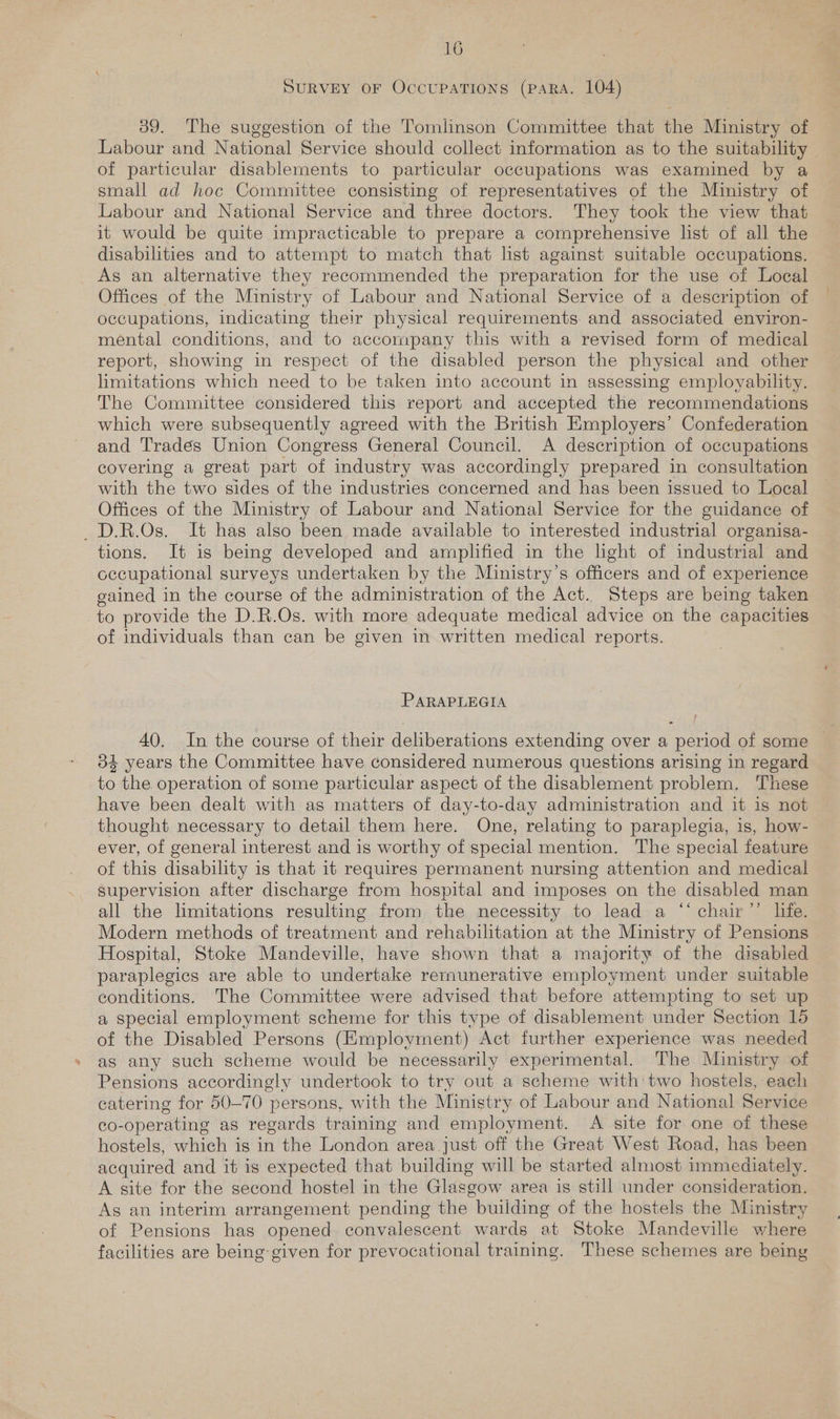 SURVEY OF OCCUPATIONS (PARA. 104) 39. The suggestion of the Tomlinson Committee that the Ministry of Labour and National Service should collect information as to the suitability | of particular disablements to particular occupations was examined by a small ad hoc Committee consisting of representatives of the Ministry of Labour and National Service and three doctors. They took the view that it would be quite impracticable to prepare a comprehensive list of all the disabilities and to attempt to match that list against suitable occupations. As an alternative they recommended the preparation for the use of Local Offices of the Ministry of Labour and National Service of a description of occupations, indicating their physical requirements and associated environ- mental conditions, and to accompany this with a revised form of medical report, showing in respect of the disabled person the physical and other limitations which need to be taken into account in assessing employability. The Committee considered this report and accepted the recommendations which were subsequently agreed with the British Kmployers’ Confederation and Tradés Union Congress General Council. A description of occupations covering a great part of industry was accordingly prepared in consultation with the two sides of the industries concerned and has been issued to Local Offices of the Ministry of Labour and National Service for the guidance of _D.R.Os. It has also been made available to interested industrial organisa- tions. It is being developed and amplified in the light of industrial and occupational surveys undertaken by the Ministry’s officers and of experience gained in the course of the administration of the Act. Steps are being taken to provide the D.R.Os. with more adequate medical advice on the capacities of individuals than can be given in written medical reports. PARAPLEGIA 40. In the course of their deliberations extending over a period of some 34 years the Committee have considered numerous questions arising in regard to the operation of some particular aspect of the disablement problem. These have been dealt with as matters of day-to-day administration and it is not thought necessary to detail them here. One, relating to paraplegia, is, how- ever, of general interest and is worthy of special mention. The special feature of this disability is that it requires permanent nursing attention and medical supervision after discharge from hospital and imposes on the disabled man all the limitations resulting from the necessity to lead a “‘ chair’’ life. Modern methods of treatment and rehabilitation at the Ministry of Pensions Hospital, Stoke Mandeville, have shown that a majority of the disabled paraplegics are able to undertake rernunerative employment under suitable conditions. The Committee were advised that before attempting to set up a special employment scheme for this type of disablement under Section 15 of the Disabled Persons (Employment) Act further experience was needed as any such scheme would be necessarily experimental. The Ministry of Pensions accordingly undertook to try out a scheme with' two hostels, each catering for 50-70 persons, with the Ministry of Labour and National Service co-operating as regards training and employment. A site for one of these hostels, which is in the London area just off the Great West Road, has been acquired and it is expected that building will be started almost immediately. A site for the second hostel in the Glasgow area is still under consideration, As an interim arrangement pending the building of the hostels the Ministry of Pensions has opened convalescent wards at Stoke Mandeville where facilities are being given for prevocational training. These schemes are being
