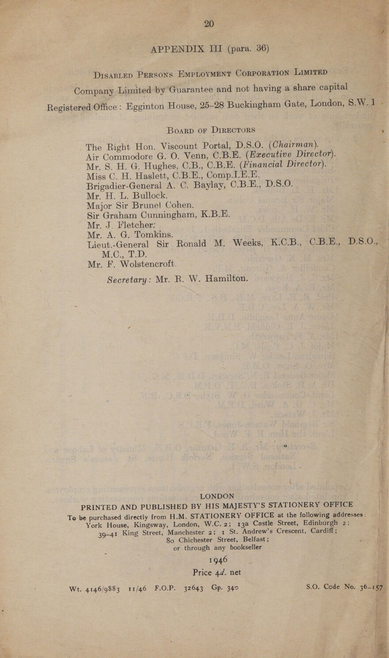 APPENDIX III (para. 36) DIsaBLED Persons EMPLOYMENT Corporation LIMITED Company Limited by Guarantee and not having a share capital Registered Office : Egginton House, 25-28 Buckingham Gate, London, 8.W. 1 BOARD OF Di1RECTORS : The Right Hon. Viscount Portal, D.S.O. (Chairman). Air Commodore G. O. Venn, C.B.E. (Executive Director). Mr. 8. H. G. Hughes, C.B., C.B.E. (Financial Director). Miss C. H. Haslett, C.B.E., Comp: LEE. Brigadier-General A. C. Baylay, CBD S.e. Mr. H. L. Bullock. Major Sir Brune! Cohen. Sir Graham Cunningham, K.B.E. Mr. J. Fletcher: Mr. A. G. Tomkins. Lieut.-General Sir Ronald M. Weeks, K.C.B., O78 B30, M.C., T.D. Mr. F. Wolstencroft. Secretary: Mr. R. W. Hamilton. LONDON PRINTED AND PUBLISHED BY HIS MAJESTY’S STATIONERY OFFICE Te be purchased directly from H.M. STATIONERY OFFICE at the following addresses : York House, Kingsway, London, W.C.2; 13a Castle Street, Edinburgh 2; 39-41 King Street, Manchester 2; 1 St. Andrew’s Crescent, Cardiff; 80 Chichester Street, Belfast ; ‘ or through any bookseller 1946 Price 4d. net Wt. 4146/9883 11/46 F.O.P. 32643 Gp. 340