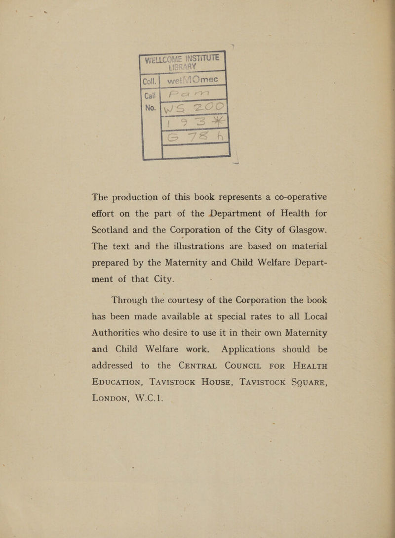     Wet LCOME INSTITUTE | F (imQARY ‘ a PSs F 5% Sag i } ae | wo 5 tt \ “a ee ape  The production of this book represents a co-operative effort on the part of the Department of Health for Scotland and the Corporation of the City of Glasgow. prepared by the Maternity and Child Welfare Depart- ment of that City. Through the courtesy of the Corporation the book has been made available at special rates to all Local Authorities who desire to use it in their own Maternity and Child Welfare work. Applications should be addressed to the CENTRAL CouNcIL FoR HEALTH EDUCATION, TAvistocK Housz, TAvisTocK SQUARE, LONDON, W.CL. 7 — ae    a a