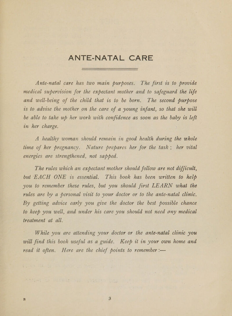 ANTE-NATAL CARE Ante-natal care has two main purposes. The first 1s to provide medical supervision for the expectant mother and to safeguard the life and well-being of the child that is to be born. The second purpose 1s to advise the mother on the care of a young infant, so that she will be able to take up her work with confidence as soon as the baby 1s left in her charge. A healthy woman should remain in good health during the whole time of her pregnancy. Nature prepares her for the task; her vital energies are strengthened, not sapped. The rules which an expectant mother should follow are not difficult, but EACH ONE is essential. This book has been written to help you to remember these rules, but you should first LEARN what the rules are by a personal visit to your doctor or to the ante-natal clinic. By getting advice early you give the doctor the best possible chance to keep you well, and under his care you should not need any medical treatment at all. While you are attending your doctor or the ante-natal clinic you will find this book useful as a guide. Keep it in your own home and vead it often. Here are the chief points to remember :—