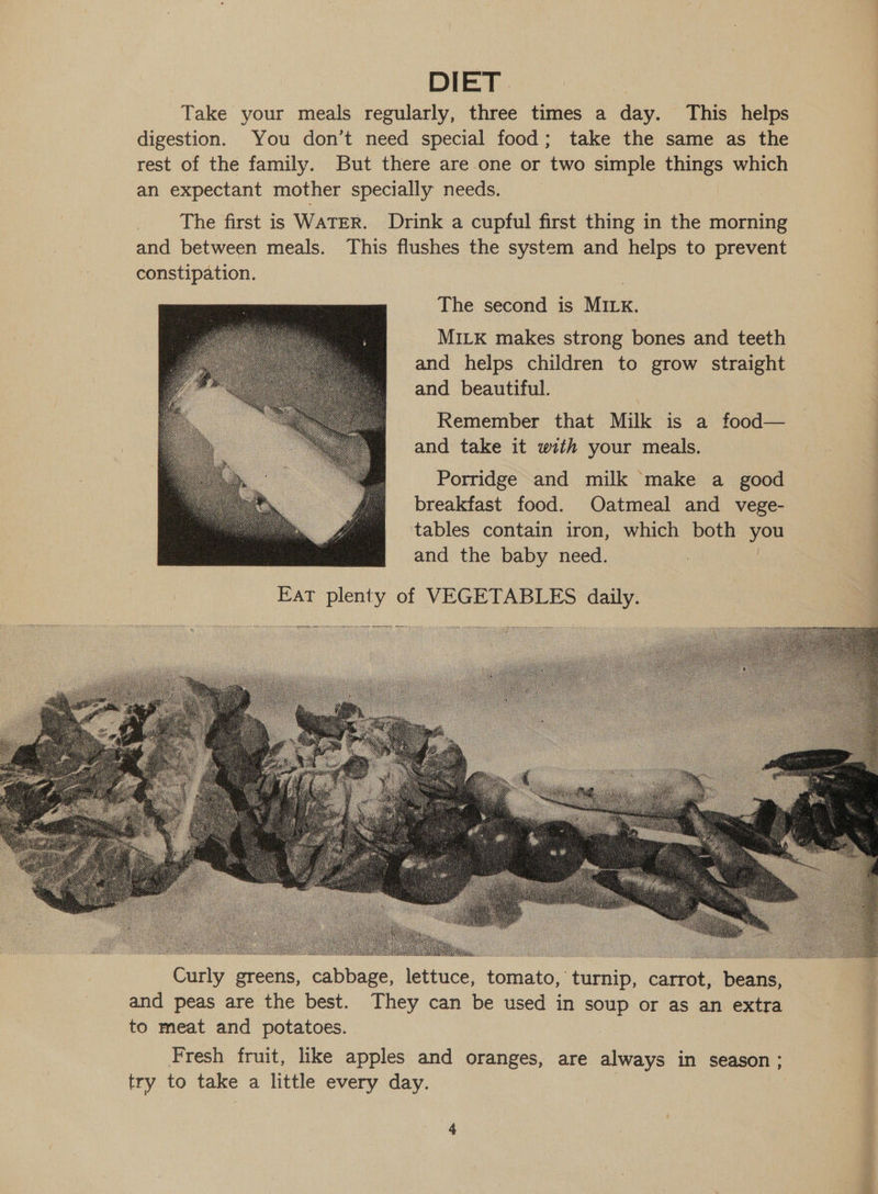 DIET Take your meals regularly, three times a day. This helps digestion. You don’t need special food; take the same as the rest of the family. But there are one or two simple things which an expectant mother specially needs. The first is WATER. Drink a cupful first thing in the morning and between meals. This flushes the system and helps to prevent constipation. The second is MILK. MILK makes strong bones and teeth and helps children to grow straight and beautiful. Remember that Milk is a food— — | and take it with your meals. bate | Porridge and milk ‘make a good breakfast food. Oatmeal and vege- tables contain iron, which both you | and the baby need. 3 | | Fat plenty of VEGETABLES daily.      RESON oo : Curly greens, cabbage, lettuce, tomato, turnip, carrot, beans, and peas are the best. They can be used in soup or as an extra to meat and potatoes. Fresh fruit, like apples and oranges, are always in season ; try to take a little every day. :  ve wish ee