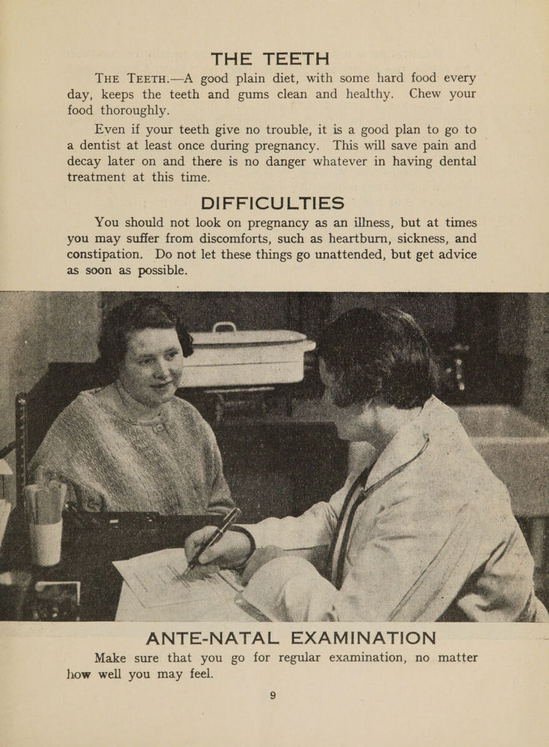 DHE Tee Pel THE TEETH.—A good plain diet, with some hard food every — day, keeps the teeth and gums clean and healthy. Chew your food thoroughly. Even if your teeth give no trouble, it is a good plan to go to a dentist at least once during pregnancy. This will save pain and — decay later on and there is no danger whatever in having dental treatment at this time. DIFFICULTIES | You should not look on pregnancy as an illness, but at times you may suffer from discomforts, such as heartburn, sickness, and constipation. Do not let these things go unattended, but get advice as soon as possible.  Make sure that you go for regular examination, no matter how well you may feel.