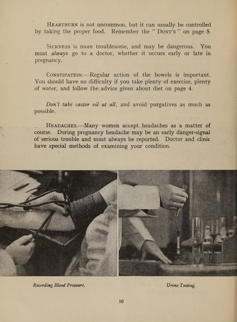  HEARTBURN is not uncommon, but it can usually be controlled by taking the proper food. Remember the “‘ Dont’s”’ on page 5. SICKNESS is more troublesome, and may be dangerous. You must always go to a doctor, whether it occurs early or late in pregnancy. _ Const1pation.—Regular action of the bowels is important. You should have no difficulty if you take plenty of exercise, plenty of water, and follow the advice given about diet on page 4. Don’t take castor oil at all, and avoid purgatives as much. as possible. © .... HEADACHES.—Many women accept.headaches as a matter of course. During pregnancy headache may be an early danger-signal of serious trouble and must always be reported. Doctor and clinic have special methods of examining your condition. “ - 
