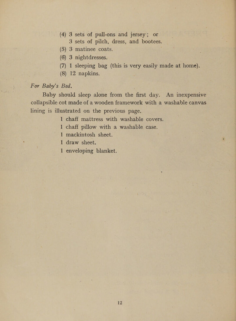 3 sets of pilch, dress, and bootees. (5) 3 matinee coats. (6) 3 nightdresses. (7) 1 (8) 12 napkins. For Baby’s Bed. lining is illustrated on the previous page. 1 chaff mattress with washable covers. | chaff pillow with a washable case. mackintosh sheet. draw sheet. ee ae ee enveloping blanket. 12