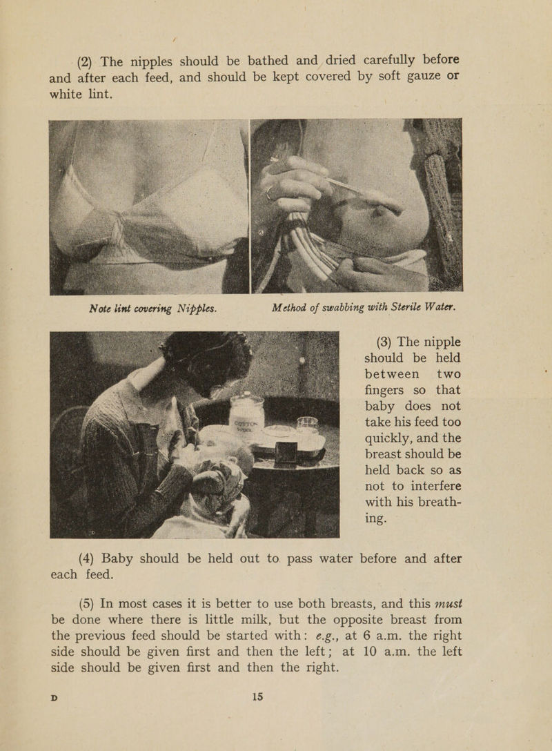  = Note lint covering Nipples. Method of swabbing with Sterile Water. (3) The nipple should be held between two fingers so that baby does not take his feed too quickly, and the breast should be held back so as not to interfere with his breath- ing.  (4) Baby should be held out to. pass water before and after each feed. (5S) In most cases it is better to use both breasts, and this must be done where there is little milk, but the opposite breast from the previous feed should be started with: ¢.g., at 6 a.m. the nght side should be given first and then the left; at 10 a.m. the left side should be given first and then the might.