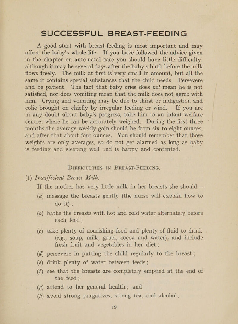 SUCCESSFUL BREAST-FEEDING A good start with breast-feeding is most important and may affect the baby’s whole life. If you have followed the advice given in the chapter on ante-natal care you should have little difficulty, although it may be several days after the baby’s birth before the milk flows freely. The milk at first is very small in amount, but all the same it contains special substances that the child needs. Persevere and be patient. The fact that baby cries does mot mean he is not satisfied, nor does vomiting mean that the milk does not agree with him. Crying and vomiting may be due to thirst or indigestion and colic brought on chiefly by irregular feeding or wind. If you are in any doubt about baby’s progress, take him to an infant welfare centre, where he can be accurately weighed. During the first three months the average weekly gain should be from six to eight ounces, and after that about four ounces. You should remember that those weights are only averages, so do not get alarmed as long as baby is feeding and sleeping well 2nd is happy and contented. , DIFFICULTIES IN BREAST-FEEDING. (1) Insufficient Breast Milk. If the mother has very little milk in her breasts she should— (a) massage the breasts gently (the nurse will explain how to de at); | (6) bathe the breasts with hot and cold water alternately before each feed ; f (c) take plenty of nourishing food and plenty of fluid to drink | (e.g., soup, milk, gruel, cocoa and water), and include fresh fruit and vegetables in her diet ; (d) persevere in putting the child regularly to the breast ; (ec) drink plenty of water between feeds ; (f) see that the breasts are completely emptied at the end of the feed ; (g) attend to her general health; and (h\ avoid strong purgatives, strong tea, and alcohol ;