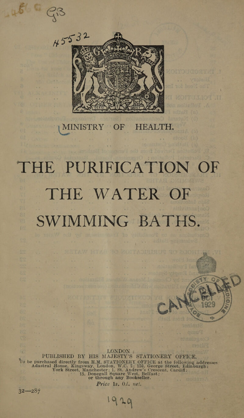  | MINISTRY OF HEALTH. THE PURIFICATION OF THE WATER OF SWIMMING BATHS.  LONDON : PUBLISHED BY HIS MAJESTY’S STATIONERY OFFICE. Wo be purchased directly from H.M. STATIONERY OFFICE at the following addresses - Adastral House, Kingsway, London, W.C, 2; 120, George Street, Edinburgh ; York Street, Manchester; 1, St. Andrew’s Crescent, Cardiff; 15, Donegall Square West, Belfast; or through any Bookseller. Price 1s. Od; net. 15 1.0 32—287