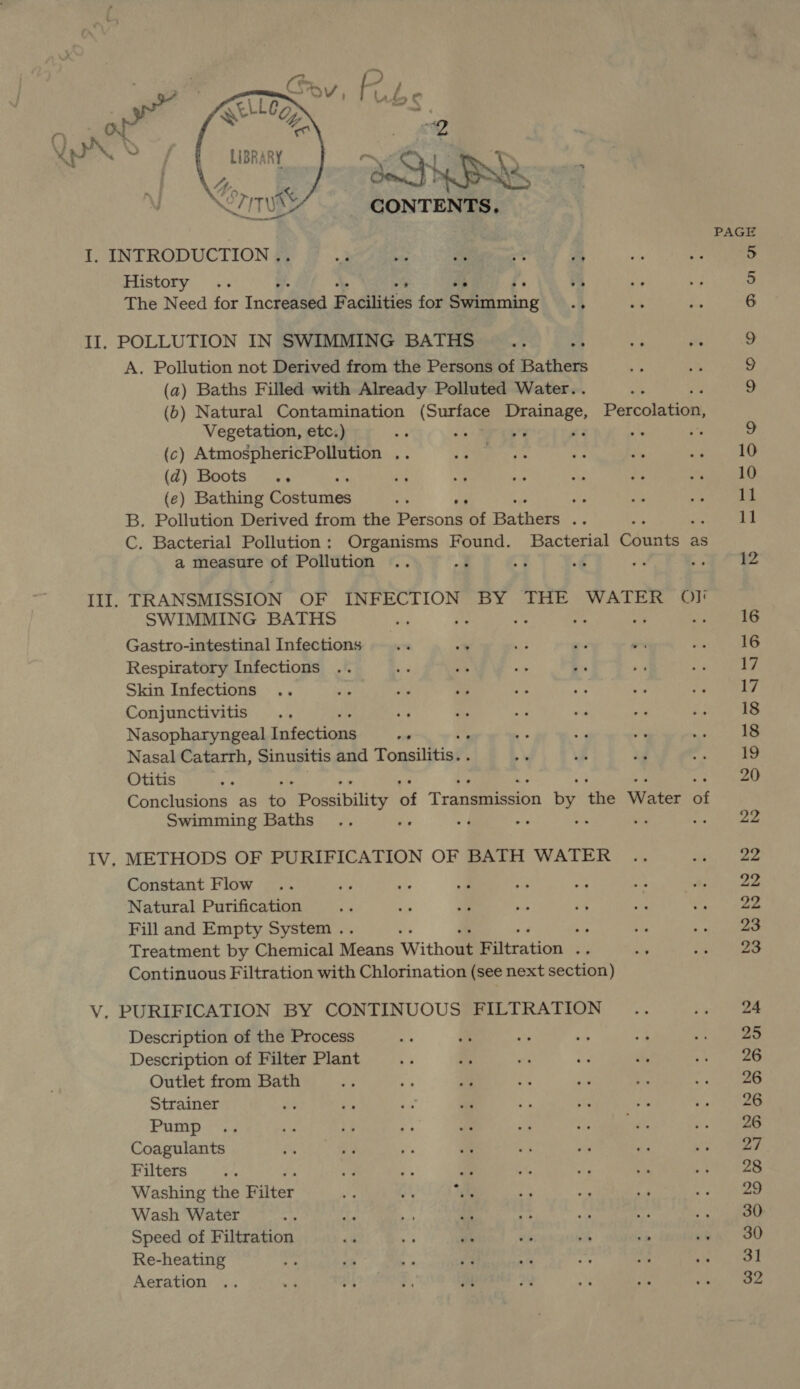    Ayr 'S oa 3 \ Cony I. INTRODUCTION # @ 22082. See as 2 History .. e. a o° He The Need for Increased Badilities for Swimming .. A. Pollution not Derived from the Persons of Bathers (a) Baths Filled with Already Polluted Water. . By ed (b) Natural Contamination (Surface Drainage, Percolation, Vegetation, etc.) oe ¥ 2 ne i (c) AtmosphericPollution .. (2) Boots «+ ie RP (e) Bathing Goetadies rs a ee B. Pollution Derived from the Persons of BAthat io C. Bacterial Pollution: Organisms Found. Bacterial Suite as a measure of Pollution .. on ‘ TRANSMISSION OF INFECTION BY THE WATER OI] SWIMMING BATHS 7 S$. “A os i Gastro-intestinal Infections Respiratory Infections Skin Infections Conjunctivitis ite Nasopharyngeal Latectiage oe ‘ Nasal Catarrh, Sinusitis and Tonsilitish Otitis Conclusions as $s MPowsibility it Tranieeeion $5 me Water ae Swimming Baths y : a ne Constant Flow Natural Purification Fill and Empty System . or Treatment by Chemical Means Ww thou Pittration Sig Continuous Filtration with Chlorination (see next section) Description of the Process Description of Filter Plant Outlet from Bath Strainer Pump Coagulants Filters a “a iy Washing the Bilter sha vi, ihe Wash Water a Speed of Filtration Re-heating Aeration 12 16 16 17 17 18 18 19 20 22 22 22 22 23 23 24 25 26 26 26 26 28 29 30 30 31 32