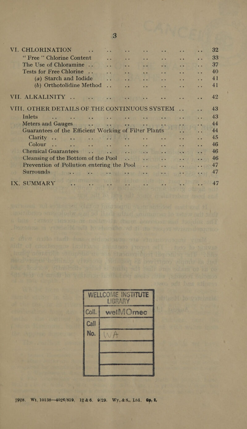 VI. CHLORINATION “Free ’’ Chlorine Content The Use of Chloramine .. Tests for Free Chlorine (a) Starch and Iodide (b) Orthotolidine Method VII. ALKALINITY VII. OTHER DETAILS OF THE CONTINUOUS SYSTEM Inlets : Meters and Caaniiees Guarantees of the Efficient Workiie of F ite Plante Clarity .. Colour Chemical Sisthantebs Cleansing of the Bottom of the Pool Prevention of Pollution entering the Pool Surrounds IX, SUMMARY  E INSTITUTE  WELLCOME 2928. Wt, 10138—4026/819, 1246, 0/29. Wy,&amp;S,, Ltd. Gp, 2, 32 33 37 40 4] 41 43 43 44 45 46 46 46 47 47 47