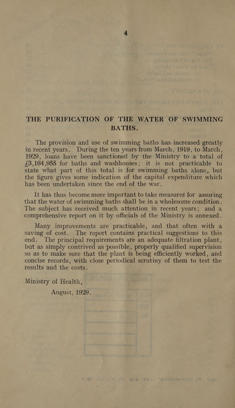 THE PURIFICATION OF THE WATER OF SWIMMING BATHS. The provision and use of swimming baths has increased greatly in recent years. During the ten years from March, 1919, to March, 1929, loans have been sanctioned by the Ministry to a total of £3,164,955 for baths and washhouses; it is not practicable to state what part of this total is for swimming baths alone, but the figure gives some indication of the capital expenditure which has been undertaken since the end of the war. It has thus become more important to take measures for assuring that the water of swimming baths shall be in a wholesome condition. The subject has received much attention in recent years; and a comprehensive report on it by officials of the Ministry is annexed. Many improvements are practicable, and that often with a saving of cost. The report contains practical suggestions to this end. The principal requirements are an adequate filtration plant, but as simply contrived as possible, properly qualified supervision so as to make sure that the plant is being efficiently worked, and concise records, with close periodical scrutiny of them to test the results and the costs. Ministry of Health, August, 1929,