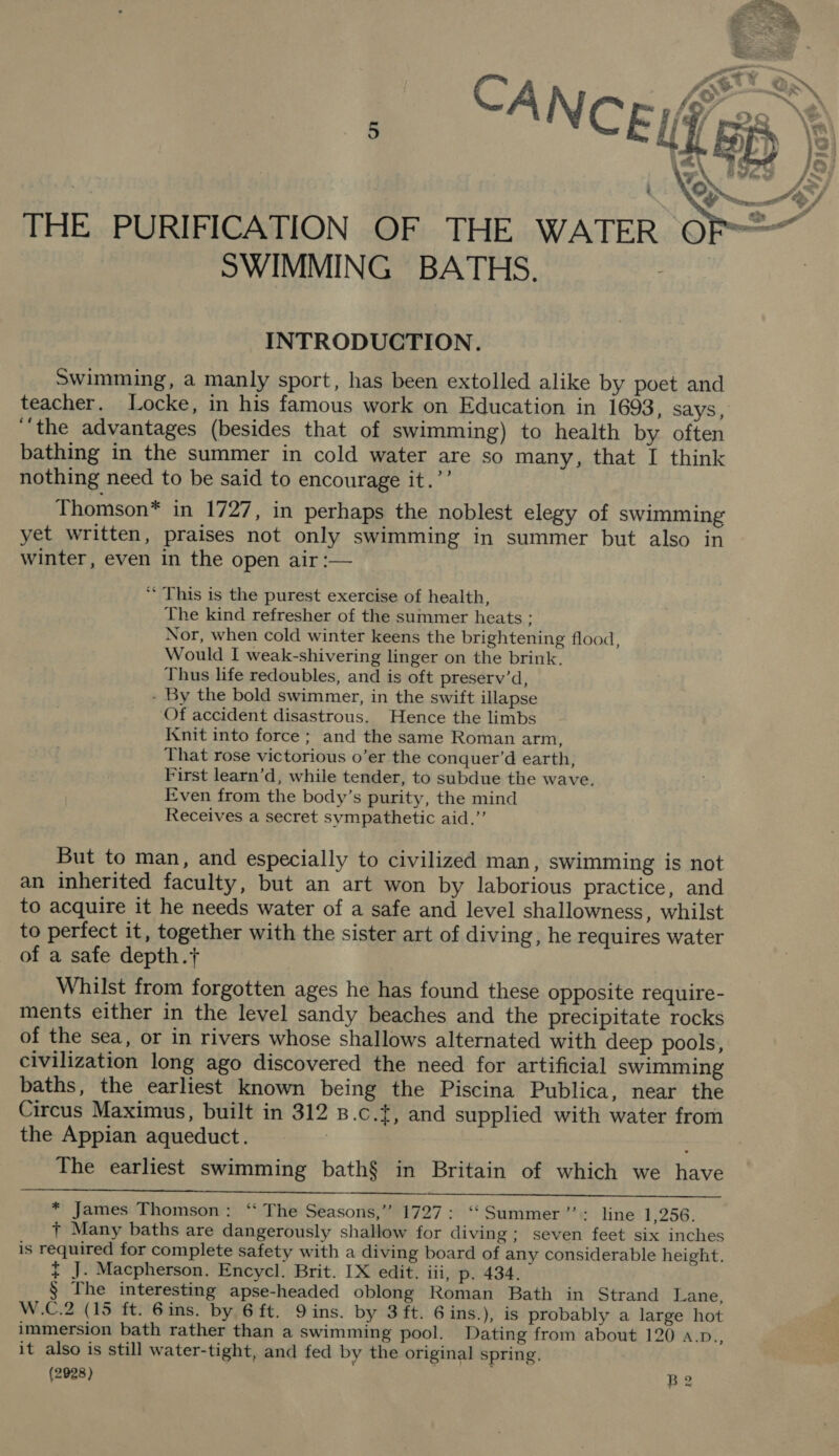  THE PURIFICATION OF THE WATER © SWIMMING BATHS. INTRODUCTION. Swimming, a manly sport, has been extolled alike by poet and teacher. Locke, in his famous work on Education in 1693, says, “‘the advantages (besides that of swimming) to health by often bathing in the summer in cold water are so many, that I think nothing need to be said to encourage it.’’ Thomson* in 1727, in perhaps the noblest elegy of swimming yet written, praises not only swimming in summer but also in winter, even in the open air :— ‘* This is the purest exercise of health, The kind refresher of the summer heats ; Nor, when cold winter keens the brightening flood, Would I weak-shivering linger on the brink. Thus life redoubles, and is oft preserv’d, - By the bold swimmer, in the swift illapse Of accident disastrous. Hence the limbs Knit into force; and the same Roman arm, That rose victorious o’er the conquer’d earth, First learn’d, while tender, to subdue the wave. Even from the body’s purity, the mind Receives a secret sympathetic aid.” But to man, and especially to civilized man, swimming is not an inherited faculty, but an art won by laborious practice, and to acquire it he needs water of a safe and level shallowness, whilst to perfect it, together with the sister art of diving, he requires water of a safe depth.+ Whilst from forgotten ages he has found these opposite require- ments either in the level sandy beaches and the precipitate rocks of the sea, or in rivers whose shallows alternated with deep pools, civilization long ago discovered the need for artificial swimming baths, the earliest known being the Piscina Publica, near the Circus Maximus, built in 312 8.c.t, and supplied with water from the Appian aqueduct. | The earliest swimming bath§$ in Britain of which we have   * James Thomson: ‘ The Seasons,” 1727: ‘‘ Summer ’”’: line 1,256. + Many baths are dangerously shallow for diving; seven feet six inches is required for complete safety with a diving board of any considerable height. { J. Macpherson. Encycl. Brit. [X edit. iii, p. 434. § The interesting apse-headed oblong Roman Bath in Strand Lane, W.C.2 (15 ft. 6ins. by 6 ft. Dins. by 3 ft. 6ins.), is probably a large hot immersion bath rather than a swimming pool. Dating from about 120 a.p., it also is still water-tight, and fed by the original spring, (2928) Be
