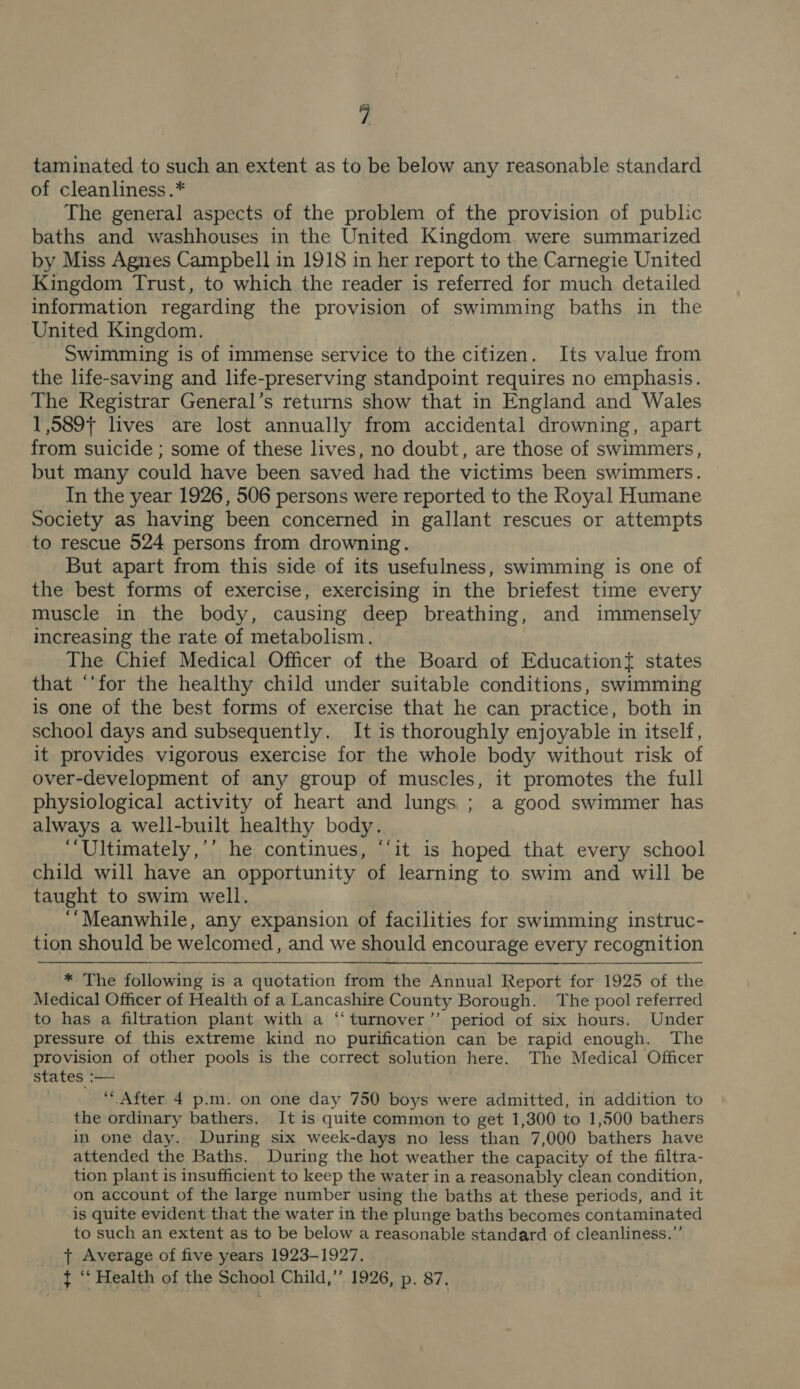 taminated to such an extent as to be below any reasonable standard of cleanliness .* The general aspects of the problem of the provision of public baths and washhouses in the United Kingdom. were summarized by Miss Agnes Campbell in 1918 in her report to the Carnegie United Kingdom Trust, to which the reader is referred for much detailed information regarding the provision of swimming baths in the United Kingdom. Swimming is of immense service to the citizen. Its value from the life-saving and life-preserving standpoint requires no emphasis. The Registrar General’s returns show that in England and Wales 1,589} lives are lost annually from accidental drowning, apart from suicide ; some of these lives, no doubt, are those of swimmers, but many could have been saved had the victims been swimmers. In the year 1926, 506 persons were reported to the Royal Humane Society as having been concerned in gallant rescues or attempts to rescue 524 persons from drowning. But apart from this side of its usefulness, swimming is one of the best forms of exercise, exercising in the briefest time every muscle in the body, causing deep breathing, and immensely increasing the rate of metabolism. The Chief Medical Officer of the Board of Education{ states that ‘‘for the healthy child under suitable conditions, swimming is one of the best forms of exercise that he can practice, both in school days and subsequently. It is thoroughly enjoyable in itself, it provides vigorous exercise for the whole body without risk of over-development of any group of muscles, it promotes the full physiological activity of heart and lungs ; a good swimmer has always a well-built healthy body. ‘“‘Ultimately,’’ he continues, ‘‘it is hoped that every school child will have an opportunity of learning to swim and will be taught to swim well. ‘“Meanwhile, any expansion of facilities for swimming instruc- tion should be welcomed, and we should encourage every recognition ‘* The following is a quotation from the Annual Report for 1925 of the Medical Officer of Health of a Lancashire County Borough. The pool referred to has a filtration plant with a ‘“‘turnover’’ period of six hours. Under pressure of this extreme kind no purification can be rapid enough. The provision of other pools is the correct solution here. The Medical Officer states :— ‘After 4 p.m. on one day 750 boys were admitted, in addition to the ordinary bathers. It is quite common to get 1,300 to 1,500 bathers in one day. During six week-days no less than 7,000 bathers have attended the Baths. During the hot weather the capacity of the filtra- tion plant is insufficient to keep the water in a reasonably clean condition, on account of the large number using the baths at these periods, and it is quite evident that the water in the plunge baths becomes contaminated to such an extent as to be below a reasonable standard of cleanliness.”’ + Average of five years 1923-1927. t ‘‘ Health of the School Child,” 1926, p. 87.