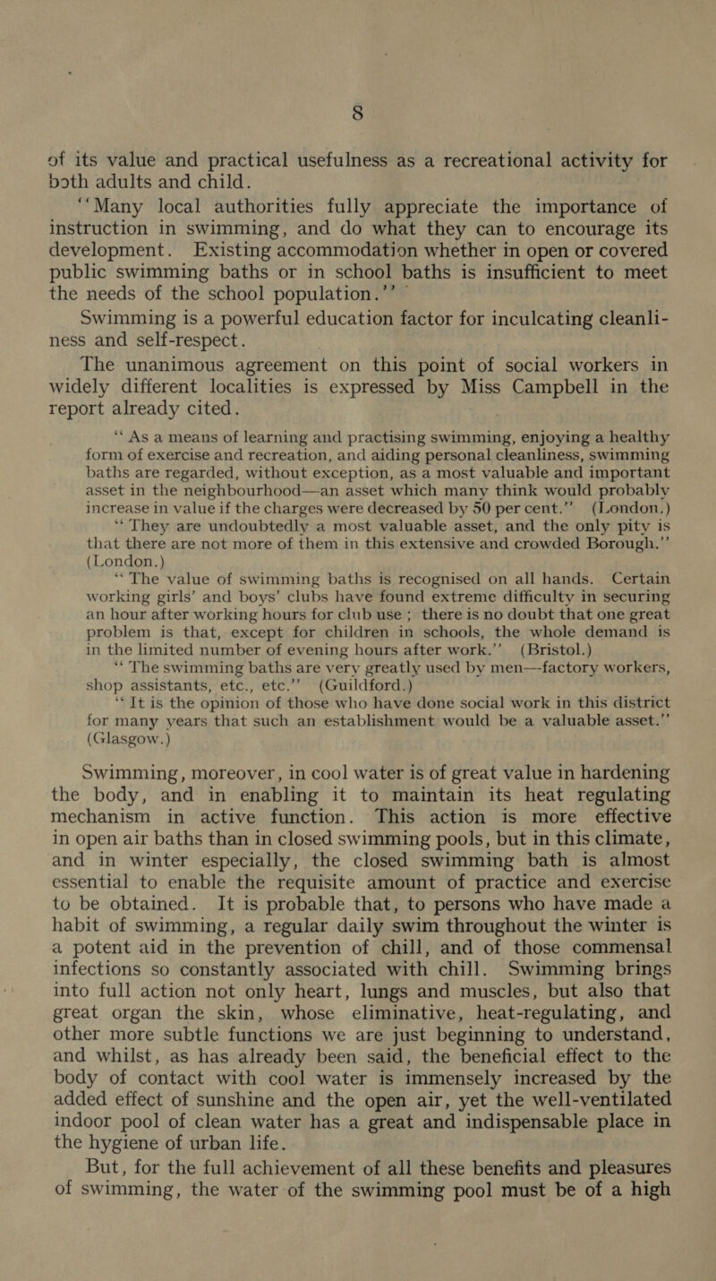 of its value and practical usefulness as a recreational activity for both adults and child. ‘“Many local authorities fully appreciate the importance of instruction in swimming, and do what they can to encourage its development. Existing accommodation whether in open or covered public swimming baths or in school baths is insufficient to meet the needs of the school population.’’ © Swimming is a powerful education factor for inculcating cleanli- ness and self-respect. The unanimous agreement on this point of social workers in widely different localities is expressed by Miss Campbell in the report already cited. “ As a means of learning and practising edad. enjoying a healthy form of exercise and recreation, and aiding personal cleanliness, swimming baths are regarded, without exception, as a most valuable and important asset in the neighbourhood—an asset which many think would probably increase in value if the charges were decreased by 50 per cent.”” (ILondon.) ‘** They are undoubtedly a most valuable asset, and the only pity is that there are not more of them in this extensive and crowded Borough.”’ (London.) ‘The value of swimming baths is recognised on all hands. Certain working girls’ and boys’ clubs have found extreme difficulty in securing an hour after working hours for club use ; there is no doubt that one great problem is that, except for children in schools, the whole demand is in the limited number of evening hours after work.’’ (Bristol.) ‘‘ The swimming baths are very greatly used by men—-factory workers, shop assistants, etc., etc.”’ (Guildford.) ‘‘ It is the opinion of those who have done social work in this district for many years that such an establishment would be a valuable asset.”’ (Glasgow.) Swimming, moreover, in cool water is of great value in hardening the body, and in enabling it to maintain its heat regulating mechanism in active function. This action is more effective in open air baths than in closed swimming pools, but in this climate, and in winter especially, the closed swimming bath is almost essential to enable the requisite amount of practice and exercise to be obtained. It is probable that, to persons who have made a habit of swimming, a regular daily swim throughout the winter is a potent aid in the prevention of chill, and of those commensal infections so constantly associated with chill. Swimming brings into full action not only heart, lungs and muscles, but also that great organ the skin, whose eliminative, heat-regulating, and other more subtle functions we are just beginning to understand, and whilst, as has already been said, the beneficial effect to the body of contact with cool water is immensely increased by the added effect of sunshine and the open air, yet the well-ventilated indoor pool of clean water has a great and indispensable place in the hygiene of urban life. But, for the full achievement of all these benefits and pleasures of swimming, the water of the swimming pool must be of a high
