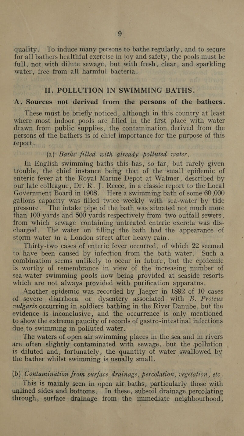 quality. To induce many persons to bathe regularly, and to secure for all bathers healthful exercise in joy and safety, the pools must be full, not with dilute sewage, but with fresh, clear, and sparkling water, free from all harmful bacteria. Il, POLLUTION IN SWIMMING BATHS. A. Sources not derived from the persons of the bathers. These must be briefly noticed, although in this country at least where most indoor pools are filled in the first place with water drawn from public supplies, the contamination derived from the persons of the bathers is of chief importance for the purpose of this report. (a) Baths’ filled with already polluted water. In English swimming baths this has, so far, but rarely given trouble, the chief instance being that of the small epidemic of enteric fever at the Royal Marine Depot at Walmer, described by our late colleague, Dr. R. J. Reece, in a classic report to the Local Government Board in 1908. Here a swimming bath of some 60,000 gallons capacity was filled twice weekly with sea-water by tide pressure. The intake pipe of the bath was situated not much more than 100 yards and 500 yards respectively from two outfall sewers, from which sewage containing untreated enteric excreta was dis- charged. The water on filling the bath had the appearance of storm water in a London street after heavy rain. Thirty-two cases of enteric fever occurred, of which 22 seemed to have been caused by infection from the bath water. Such a combination seems unlikely to occur in future, but the epidemic is worthy of remembrance in view of the increasing number of sea-water swimming pools now being provided at seaside resorts which are not always provided with purification apparatus. Another epidemic was recorded by Jaeger in 1892 of 10 cases of severe diarrhoea or dysentery associated with B. Proteus vidgaris occurring in soldiers bathing in the River Danube, but the evidence is inconclusive, and the occurrence is only mentioned to show the extreme paucity of records of gastro-intestinal infections due to swimming in polluted water. _ The waters of open air swimming places in the sea and in rivers are often slightly contaminated with sewage, but the pollution is diluted and, fortunately, the quantity of water swallowed by the bather whilst swimming is usually small. (b) Contamination from surface drainage, percolation, vegetation, etc. This is mainly seen in open air baths, particularly those with unlined sides and bottoms. In these, subsoil drainage percolating through, surface drainage from the immediate neighbourhood,