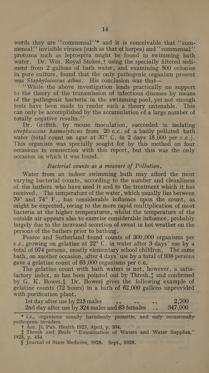 words they are ‘““commensal’’* and it is conceivable that ‘‘com- mensal’’ invisible viruses (such as that of herpes) and ‘‘commensal’’ protozoa such as leptospira might be found in swimming bath water. Dr. Wm. Royal Stokes,+ using the specially filtered sedi- ment from 2 gallons of bath water, and examining 500 colonies in pure culture, found that the only pathogenic organism present was Staphylococcus albus. His conclusion was that— ‘While the above investigation lends practically no support to the theory of the transmission of infectious diseases by means of the pathogenic bacteria in the swimming pool, yet not enough tests have been made to render such a theory untenable. This can only be accomplished by the accumulation of a large number of totally negative results.’’ Dr. Griffith, by mouse inoculation, succeeded in isolating streptococcus haemolyticus from 20 c.c. of a badly polluted bath water (total count on agar at 37° C. in 2 days 18,000 per c.c.). This organism was specially sought for by this method on four occasions in connection with this report, but this was the only occasion on which it was found. Bacterial counts as a measure of Pollution. Water from an indoor swimming bath may afford the most varying bacterial counts, according to the number and cleanliness of the bathers who have used it and to the treatment which it has received. The temperature of the water, which usually lies between 70° and 74° F., has considerable influence upon the count, as might be expected, owing to the more rapid multiplication of most bacteria at the higher temperatures, whilst the temperature of the outside air appears also to exercise considerable influence, probably largely due to the increased secretion of sweat in hot weather on the persons of the bathers prior to bathing. Pearce and Sutherland found counts of 300,000 organisms per c.c. growing on gelatine at 22° C. in water after 3 days’ use by a total of 974 persons, mostly elementary school children. The same bath, on another occasion, after 4 days’ use by a total of 938 persons gave a gelatine count of 63,000 organisms per c.c. The gelatine count with bath waters is not, however, a satis- factory index, as has been pointed out by Thresh,{t and confirmed by G. K. Bowes.§ Dr. Bowes§ gives the following example of gelatine counts (72 hours) in a bath of 62,000 gallons unprovided _ with purification plant. Ist day after use by 215 males sp oe 2,700 2nd day after use by 324 males and 63 females .. 347 ,000 * 4.€., organisms usually harmlessly parasitic, and only occasionally pathogenic invaders. t Am. Jl. Pub. Health 1927, April, p. 334. { Thresh and Beale ‘ Exaivination of Waters and Water Supplies,” 1925, p. 454.’ § Journal of State Medicine, 1998, Sept., 1928.
