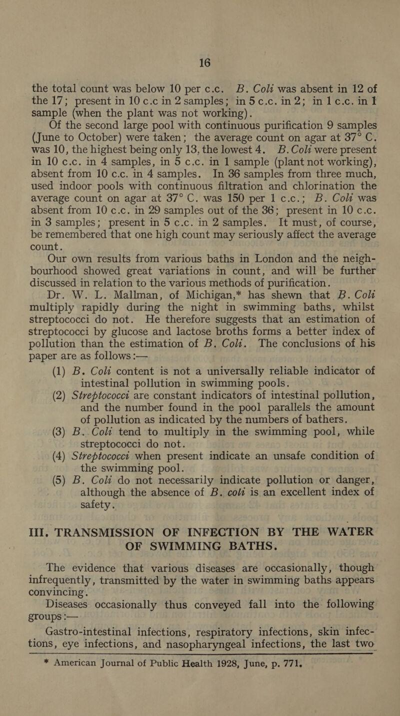 the total count was below 10 per c.c. B. Coli was absent in 12 of the 17; present in 10 c.c in 2 samples; in5c.c.in2; inlc.c. inl sample (when the plant was not working). Of the second large pool with continuous purification 9 samples (June to October) were taken; the average count on agar at 37° C. was 10, the highest being only 13, the lowest 4. B.Coli were present in 10 c.c. in 4 samples, in 5 c.c. in 1 sample (plant not working), absent from 10 c.c. in 4 samples. In 36 samples from three much, used indoor pools with continuous filtration and chlorination the average count on agar at 37° C. was 150 per 1 c.c.; B. Cok was absent from 10 c.c. in 29 samples out of the 36; present in 10 c.c. in 3 samples; present in 5c.c. in 2 samples. It must, of course, be remembered that one high count may seriously affect the average count. Our own results from various baths in London and the neigh- bourhood showed great variations in count, and will be further discussed in relation to the various methods of purification. Dr. W. L. Mallman, of Michigan,* has shewn that B. Col multiply rapidly during the night in swimming baths, whilst streptococci do not. He therefore suggests that an estimation of streptococci by glucose and lactose broths forms a better index of pollution than the estimation of B. Cold. The conclusions of his paper are as follows :— (1) B. Coli content is not a universally reliable indicator of intestinal pollution in swimming pools. (2) Streptococci are constant indicators of intestinal pollution, and the number found in the pool parallels the amount of pollution as indicated by the numbers of bathers. (3) B..Coli tend to multiply in the swimming pool, while streptococci do not. (4) Streptococct when present indicate an unsafe condition of the swimming pool. (5) B. Coli do not necessarily indicate pollution or danger, although the absence of B. cols is an excellent index of safety. III. TRANSMISSION OF INFECTION BY THE WATER OF SWIMMING BATHS. The evidence that various diseases are occasionally, though infrequently, transmitted by the water in swimming baths appears convincing. Diseases occasionally thus conveyed fall into the following groups :— Gastro-intestinal infections, respiratory infections, skin infec- tions, eye infections, and nasopharyngeal infections, the last two * American Journal of Public Health 1928, June, p. 771.