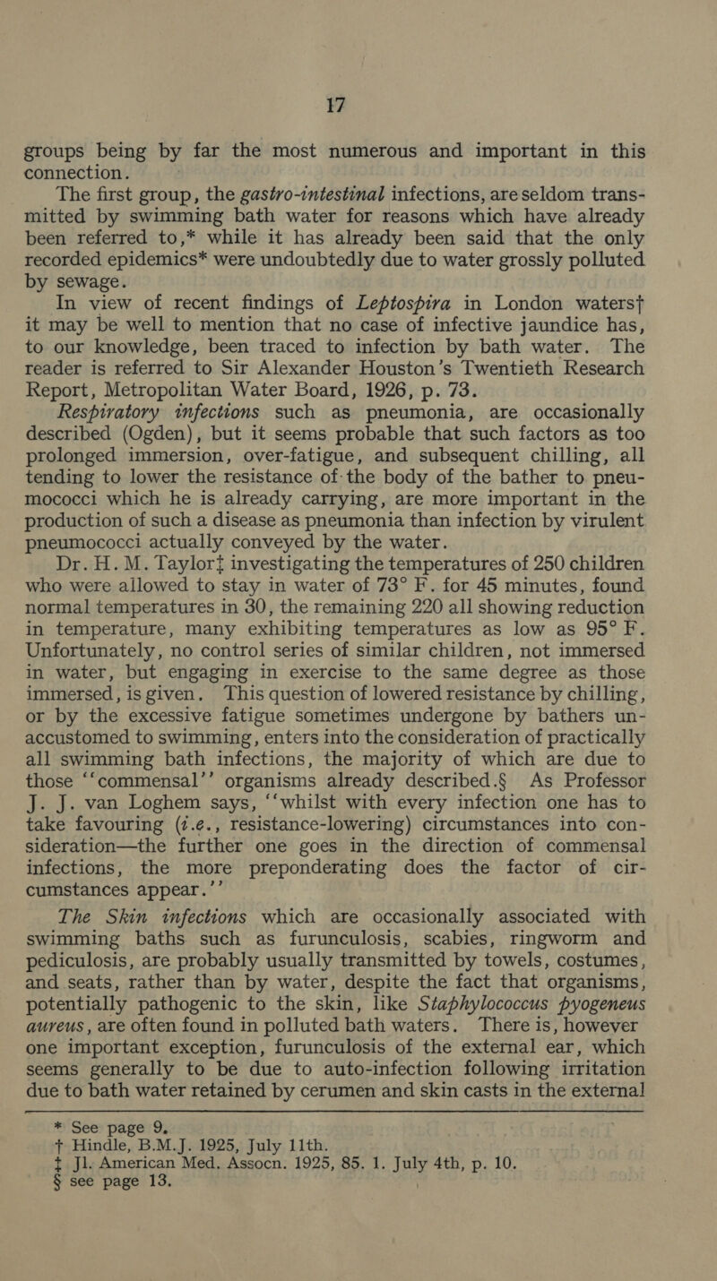 groups being by far the most numerous and important in this connection. The first group, the gastro-intestinal infections, are seldom trans- mitted by swimming bath water for reasons which have already been referred to,* while it has already been said that the only recorded epidemics* were undoubtedly due to water grossly polluted by sewage. In view of recent findings of Leptospira in London waterst it may be well to mention that no case of infective jaundice has, to our knowledge, been traced to infection by bath water. The reader is referred to Sir Alexander Houston’s Twentieth Research Report, Metropolitan Water Board, 1926, p. 73. Respiratory infections such as pneumonia, are occasionally described (Ogden), but it seems probable that such factors as too prolonged immersion, over-fatigue, and subsequent chilling, all tending to lower the resistance of: the body of the bather to pneu- mococci which he is already carrying, are more important in the production of such a disease as pneumonia than infection by virulent pneumococci actually conveyed by the water. Dr. H. M. Taylor{ investigating the temperatures of 250 children who were allowed to stay in water of 73° F. for 45 minutes, found normal temperatures in 30, the remaining 220 all showing reduction in temperature, many exhibiting temperatures as low as 95° F Unfortunately, no control series of similar children, not immersed in water, but engaging in exercise to the same degree as those immersed, isgiven. This question of lowered resistance by chilling, or by the excessive fatigue sometimes undergone by bathers un- accustomed to swimming, enters into the consideration of practically all swimming bath infections, the majority of which are due to those “‘“commensal’’ organisms already described.§ As Professor J. J. van Loghem says, “‘whilst with every infection one has to take favouring (7.¢., resistance-lowering) circumstances into con- sideration—the further one goes in the direction of commensal infections, the more preponderating does the factor of cir- cumstances appear.’’ The Skin infections which are occasionally associated with swimming baths such as furunculosis, scabies, ringworm and pediculosis, are probably usually transmitted by towels, costumes, and seats, rather than by water, despite the fact that organisms, potentially pathogenic to the skin, like Staphylococcus pyogeneus aureus , are often found in polluted bath waters. There is, however one important exception, furunculosis of the external ear, which seems generally to be due to auto-infection following irritation due to bath water retained by cerumen and skin casts in the external *: See page 9, + Hindle, B.M.J. 1925, July 11th. t jl. American Med. Assocn. 1925, 85. 1. ay 4th, p. 10. § see page 13.