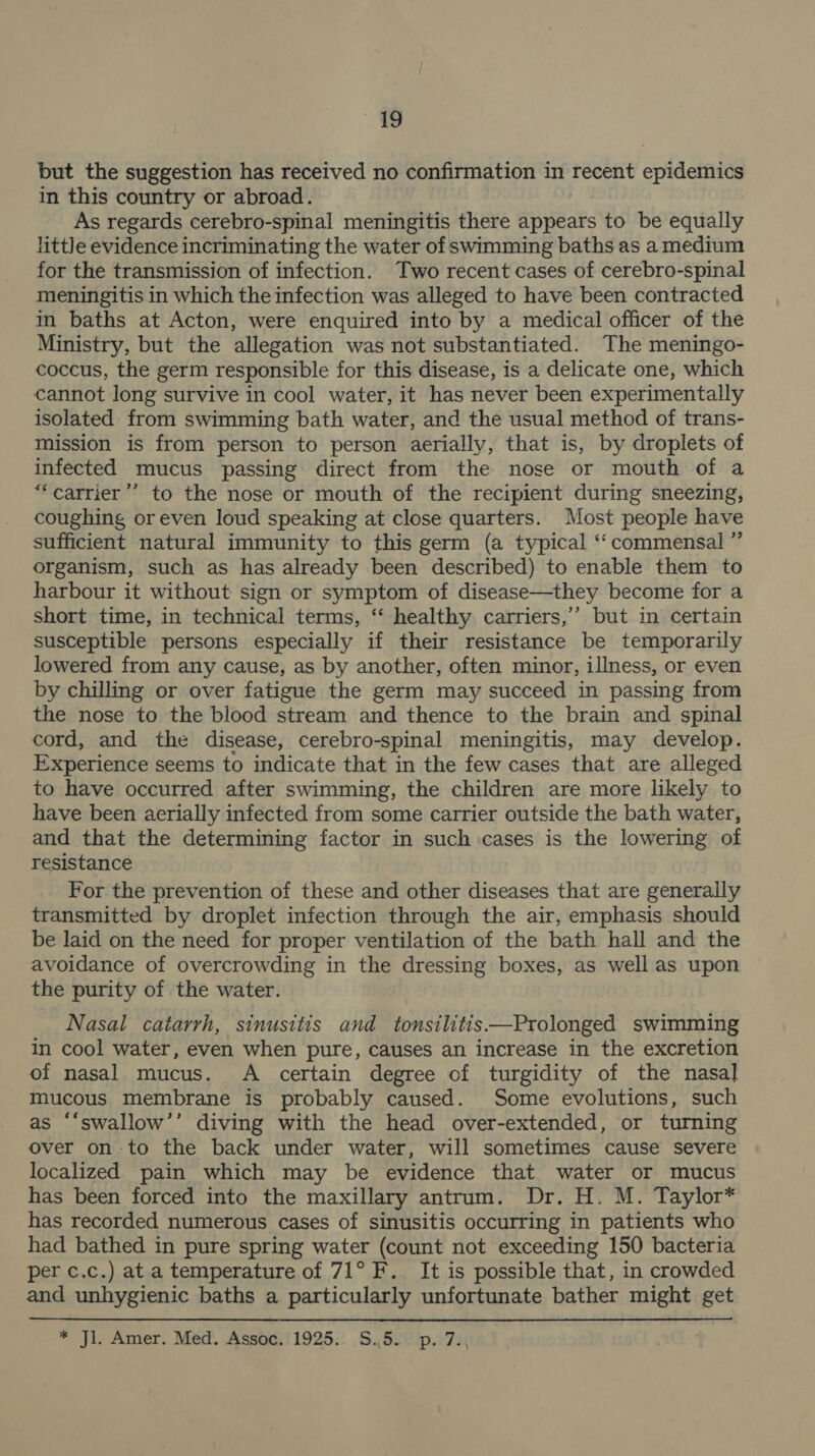 ee but the suggestion has received no confirmation in recent epidemics in this country or abroad. As regards cerebro-spinal meningitis there appears to be equally little evidence incriminating the water of swimming baths as a medium for the transmission of infection. Two recent cases of cerebro-spinal meningitis in which the infection was alleged to have been contracted in baths at Acton, were enquired into by a medical officer of the Ministry, but the allegation was not substantiated. The meningo- coccus, the germ responsible for this disease, is a delicate one, which cannot long survive in cool water, it has never been experimentally isolated from swimming bath water, and the usual method of trans- mission is from person to person aerially, that is, by droplets of infected mucus passing direct from the nose or mouth of a “‘carrier’’ to the nose or mouth of the recipient during sneezing, coughing or even loud speaking at close quarters. Most people have sufficient natural immunity to this germ (a typical ‘‘ commensal ” organism, such as has already been described) to enable them to harbour it without sign or symptom of disease—they become for a short time, in technical terms, ‘‘ healthy carriers,’ but in certain susceptible persons especially if their resistance be temporarily lowered from any cause, as by another, often minor, illness, or even by chilling or over fatigue the germ may succeed in passing from the nose to the blood stream and thence to the brain and spinal cord, and the disease, cerebro-spinal meningitis, may develop. Experience seems to indicate that in the few cases that are alleged to have occurred after swimming, the children are more likely to have been aerially infected from some carrier outside the bath water, and that the determining factor in such cases is the lowering of resistance For the prevention of these and other diseases that are generally transmitted by droplet infection through the air, emphasis should be laid on the need for proper ventilation of the bath hall and the avoidance of overcrowding in the dressing boxes, as well as upon the purity of the water. Nasal catarrh, sinusitis and tonsilitis Prolonged swimming in cool water, even when pure, causes an increase in the excretion of nasal mucus. A certain degree of turgidity of the nasal mucous membrane is probably caused. Some evolutions, such as “‘swallow’’ diving with the head over-extended, or turning over on-to the back under water, will sometimes cause severe localized pain which may be evidence that water or mucus has been forced into the maxillary antrum. Dr. H. M. Taylor* has recorded numerous cases of sinusitis occurring in patients who had bathed in pure spring water (count not exceeding 150 bacteria per c.c.) at a temperature of 71° F. It is possible that, in crowded and unhygienic baths a particularly unfortunate bather might get * jl. Amer. Med. Assoc,'1925.. S..52° p. 7.;
