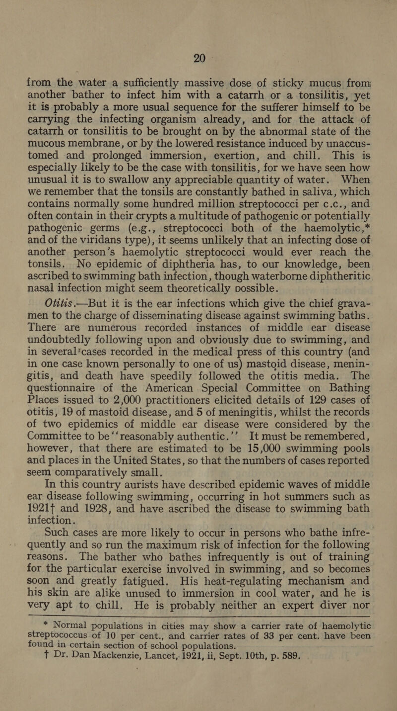 from the water a sufficiently massive dose of sticky mucus from: another bather to infect him with a catarrh or a tonsilitis, yet it is probably a more usual sequence for the sufferer himself to be carrying the infecting organism already, and for the attack of catarrh or tonsilitis to be brought on by the abnormal state of the mucous membrane, or by the lowered resistance induced by unaccus- tomed and prolonged immersion, exertion, and chill. This is especially likely to be the case with tonsilitis, for we have seen how unusual it is to swallow any appreciable quantity of water. When we remember that the tonsils are constantly bathed in saliva, which contains normally some hundred million streptococci per c.c., and often contain in their crypts a multitude of pathogenic or potentially pathogenic germs (e.g., streptococci both of the haemolytic,* and of the viridans type), it seems unlikely that an infecting dose of another person’s haemolytic streptococci would ever reach the tonsils. No epidemic of diphtheria has, to our knowledge, been ascribed to swimming bath infection, though waterborne diphtheritic nasal infection might seem theoretically possible. Otitis.—But it is the ear infections which give the chief grava- men to the charge of disseminating disease against swimming baths. There are numerous recorded instances of middle ear disease undoubtedly following upon and obviously due to swimming, and in several*cases recorded in the medical press of this country (and in one case known personally to one of us) mastoid disease, menin- gitis, and death have speedily followed the otitis media. The questionnaire of the American Special Committee on Bathing Places issued to 2,000 practitioners elicited details of 129 cases of otitis, 19 of mastoid disease, and 5 of meningitis, whilst the records of two epidemics of middle ear disease were considered by the Committee to be “‘reasonably authentic.’’ It must be remembered, however, that there are estimated to be 15,000 swimming pools and places in the United States, so that the numbers of cases reported seem comparatively small. In this country aurists have described epidemic waves of middle ear disease following swimming, occurring in hot summers such as 1921} and 1928, and have ascribed the disease to swimming bath infection. Such cases are more likely to occur in persons who bathe infre-- quently and so run the maximum risk of infection for the following reasons. The bather who bathes infrequently is out of training for the particular exercise involved in swimming, and so becomes soon and greatly fatigued. His heat-regulating mechanism and his skin are alike unused to immersion in cool water, and he is very apt to chill. He is probably neither an expert diver nor  * Normal populations in cities may show a carrier rate of haemolytic streptococcus of 10 per cent., and carrier rates of 33 per cent. have been found in certain section of school populations. } Dr. Dan Mackenzie, Lancet, 1921, ii, Sept. 10th, p. 589.