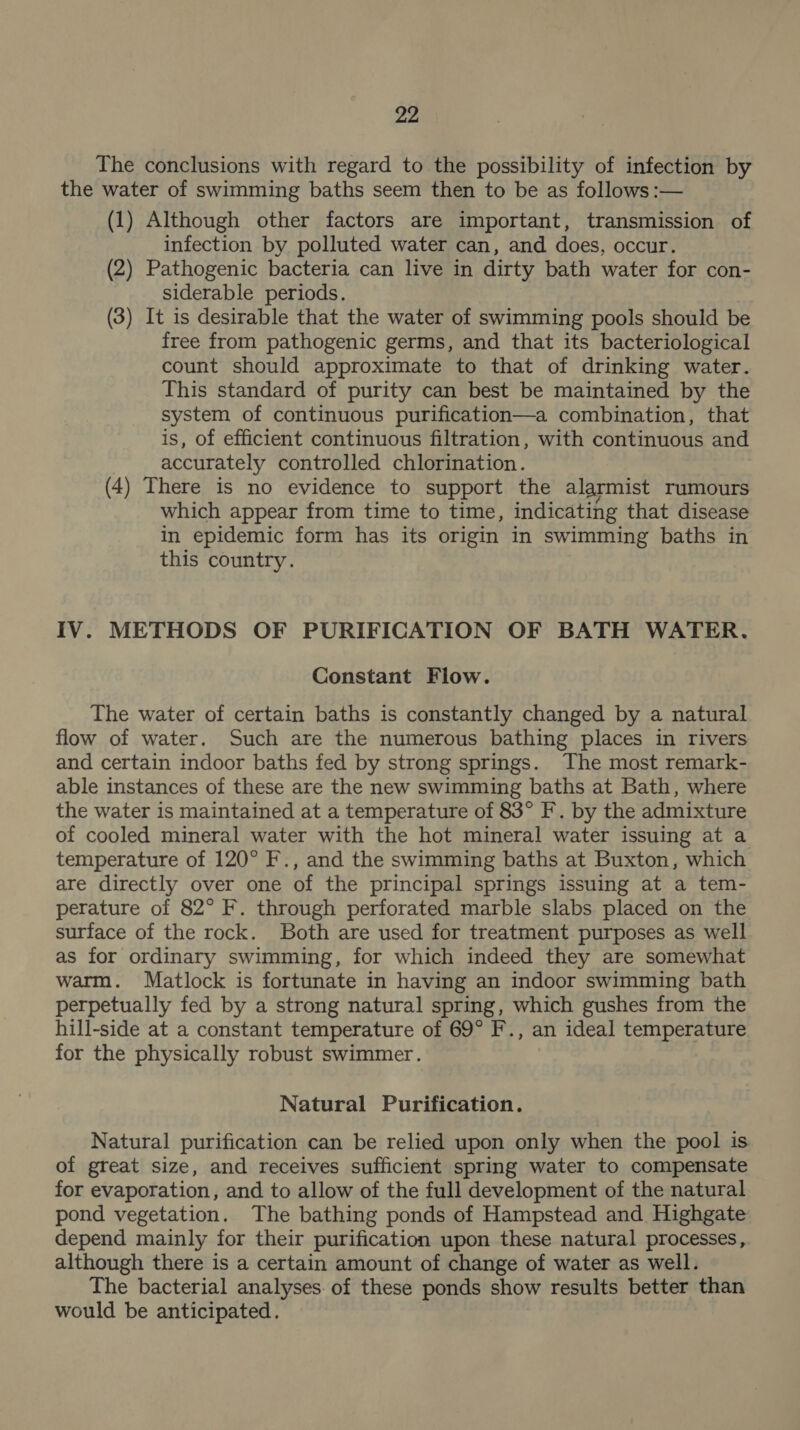 The conclusions with regard to the possibility of infection by the water of swimming baths seem then to be as follows :— (1) Although other factors are important, transmission of infection by polluted water can, and does, occur. (2) Pathogenic bacteria can live in dirty bath water for con- siderable periods. (3) It is desirable that the water of swimming pools should be free from pathogenic germs, and that its bacteriological count should approximate to that of drinking water. This standard of purity can best be maintained by the system of continuous purification—a combination, that is, of efficient continuous filtration, with continuous and accurately controlled chlorination. (4) There is no evidence to support the alarmist rumours which appear from time to time, indicating that disease in epidemic form has its origin in swimming baths in this country. | IV. METHODS OF PURIFICATION OF BATH WATER. Constant Flow. The water of certain baths is constantly changed by a natural flow of water. Such are the numerous bathing places in rivers and certain indoor baths fed by strong springs. The most remark- able instances of these are the new swimming baths at Bath, where the water is maintained at a temperature of 83° F. by the admixture of cooled mineral water with the hot mineral water issuing at a temperature of 120° F., and the swimming baths at Buxton, which are directly over one of the principal springs issuing at a tem- perature of 82° F. through perforated marble slabs placed on the surface of the rock. Both are used for treatment purposes as well as for ordinary swimming, for which indeed they are somewhat warm. Matlock is fortunate in having an indoor swimming bath perpetually fed by a strong natural spring, which gushes from the hill-side at a constant temperature of 69° F., an ideal temperature for the physically robust swimmer. Natural Purification. Natural purification can be relied upon only when the pool is of great size, and receives sufficient spring water to compensate for evaporation, and to allow of the full development of the natural pond vegetation. The bathing ponds of Hampstead and Highgate depend mainly for their purification upon these natural processes, although there is a certain amount of change of water as well. The bacterial analyses of these ponds show results better than would be anticipated.