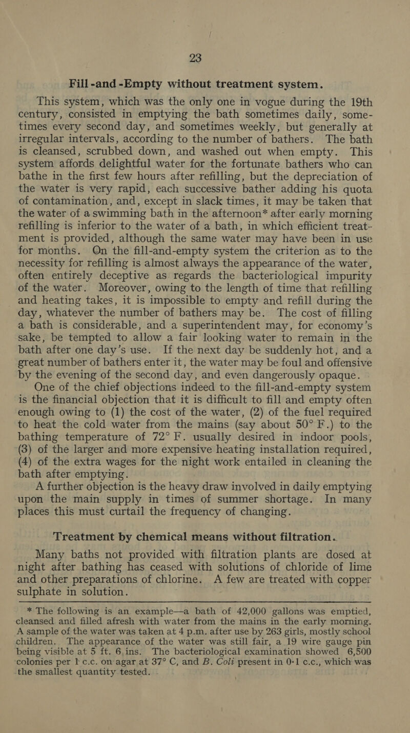 Fill-and -Empty without treatment system. This system, which was the only one in vogue during the 19th century, consisted in emptying the bath sometimes daily, some- times every second day, and sometimes weekly, but generally at irregular intervals, according to the number of bathers. The bath is cleansed, scrubbed down, and washed out when empty. This system affords delightful water for the fortunate bathers who can bathe in the first few hours after refilling, but the depreciation of the water is very rapid, each successive bather adding his quota of contamination, and, except in slack times, it may be taken that the water of aswimming bath in the afternoon* after early morning refilling is inferior to the water of a bath, in which efficient treat- ment is provided, although the same water may have been in use for months. Qn the fill-and-empty system the criterion as to the necessity for refilling is almost always the appearance of the water, often entirely deceptive as regards the bacteriological impurity of the water. Moreover, owing to the length of time that refilling and heating takes, it is impossible to empty and refill during the day, whatever the number of bathers may be. The cost of filling a bath is considerable, and a superintendent may, for economy’s sake, be tempted to allow a fair looking water to remain in the bath after one day’s use. If the next day be suddenly hot, and a great number of bathers enter it, the water may be foul and offensive by the evening of the second day, and even dangerously opaque. One of the chief objections indeed to the fill-and-empty system is the financial objection that it is difficult to fill and empty often enough owing to (1) the cost of the water, (2) of the fuel required to heat the cold water from the mains (say about 50° F.) to the bathing temperature of 72° F. usually desired in indoor pools, (3) of the larger and more expensive heating installation required, (4) of the extra wages for the night work entailed in cleaning the bath after emptying. A further objection is the heavy draw involved in daily emptying upon the main supply in times of summer shortage. In many places this must curtail the frequency of changing. Treatment by chemical means without filtration. Many baths not provided with filtration plants are dosed at night after bathing has ceased with solutions of chloride of lime and other preparations of chlorine. A few are treated with copper sulphate in solution. : * The following is an example—a bath of 42,000 gallons was emptied, cleansed and filled afresh with water from the mains in the early morning. A sample of the water was taken at 4 p.m. after use by 263 girls, mostly school children. The appearance of the water was still fair, a 19 wire gauge pin being visible at 5 ft. 6.ins. The bacteriological examination showed 6,500 colonies per I c.c. on agar at 37° C, and B. Coli present in 0-1 c.c., which was the smallest quantity tested.