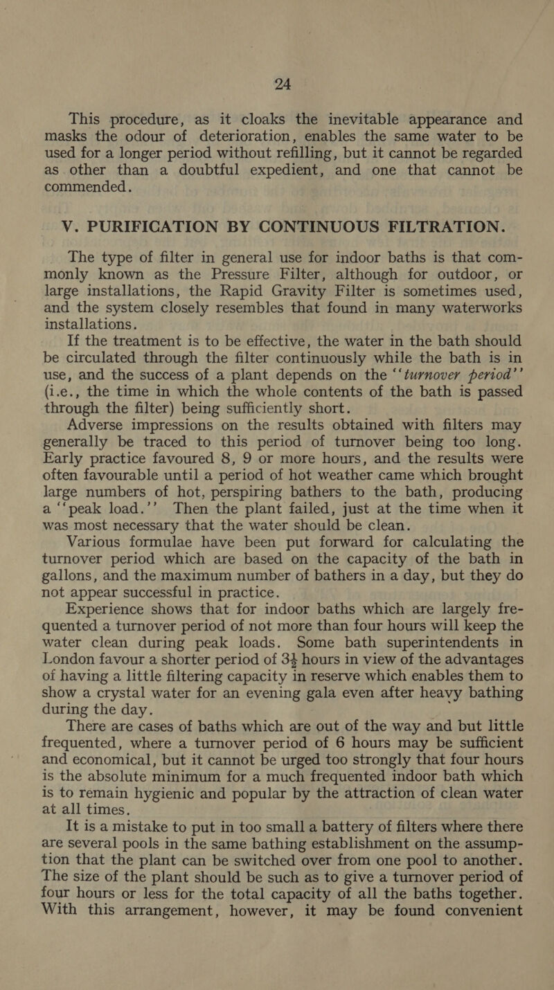 This procedure, as it cloaks the inevitable appearance and masks the odour of deterioration, enables the same water to be used for a longer period without refilling, but it cannot be regarded as. other than a doubtful expedient, and one that cannot be commended. V. PURIFICATION BY CONTINUOUS FILTRATION. The type of filter in general use for indoor baths is that com- monly known as the Pressure Filter, although for outdoor, or large installations, the Rapid Gravity Filter is sometimes used, and the system closely resembles that found in many waterworks installations. If the treatment is to be effective, the water in the bath should be circulated through the filter continuously while the bath is in use, and the success of a plant depends on the “‘turnover period’’ (i.e., the time in which the whole contents of the bath is passed through the filter) being sufficiently short. Adverse impressions on the results obtained with filters may generally be traced to this period of turnover being too long. Early practice favoured 8, 9 or more hours, and the results were often favourable until a period of hot weather came which brought large numbers of hot, perspiring bathers to the bath, producing a ‘‘peak load.’’ Then the plant failed, just at the time when it was most necessary that the water should be clean. Various formulae have been put forward for calculating the turnover period which are based on the capacity of the bath in gallons, and the maximum number of bathers in a day, but they do not appear successful in practice. Experience shows that for indoor baths which are largely fre- quented a turnover period of not more than four hours will keep the water clean during peak loads. Some bath superintendents in London favour a shorter period of 34 hours in view of the advantages of having a little filtering capacity in reserve which enables them to show a crystal water for an evening gala even after heavy bathing during the day. There are cases of baths which are out of the way and but little frequented, where a turnover period of 6 hours may be sufficient and economical, but it cannot be urged too strongly that four hours is the absolute minimum for a much frequented indoor bath which is to remain hygienic and popular by the attraction of clean water at all times. It is a mistake to put in too small a battery of filters where there are several pools in the same bathing establishment on the assump- tion that the plant can be switched over from one pool to another. The size of the plant should be such as to give a turnover period of four hours or less for the total capacity of all the baths together. With this arrangement, however, it may be found convenient