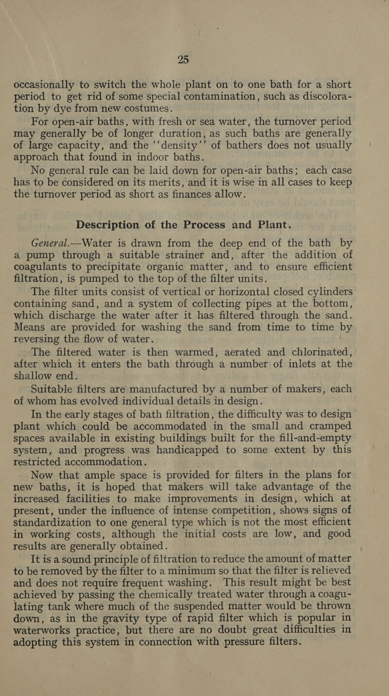 occasionally to switch the whole plant on to one bath for a short period to get rid of some special contamination, such as discolora- tion by dye from new costumes. For open-air baths, with fresh or sea water, the turnover period may generally be of longer duration, as such baths are generally of large capacity, and the ‘‘density’’ of bathers does not usually approach that found in indoor baths. No general rule can be laid down for open-air baths; each case has to be considered on its merits, and it is wise in all cases to keep the turnover period as short as finances allow. Description of the Process and Plant. General.—Water is drawn from the deep end of the bath by a pump through a suitable strainer and, after the addition of coagulants to precipitate organic matter, and to ensure efficient filtration, is pumped to the top of the filter units. The filter units consist of vertical or horizontal closed cylinders containing sand, and a system of collecting pipes at the bottom, which discharge the water after it has filtered through the sand. Means are provided for washing the sand from time to time by reversing the flow of water. The filtered water is then warmed, aerated and chlorinated, after which it enters the bath through a number of inlets at the shallow end. Suitable filters are manufactured by a number of makers, each of whom has evolved individual details in design. In the early stages of bath filtration, the difficulty was to design plant which could be accommodated in the small and cramped spaces available in existing buildings built for the fill-and-empty system, and progress was handicapped to some extent by this restricted accommodation. Now that ample space is provided for filters in the plans for new baths, it is hoped that makers will take advantage of the increased facilities to make improvements in design, which at present, under the influence of intense competition, shows signs of standardization to one general type which is not the most efficient in working costs, although the initial costs are low, and good results are generally obtained. It is a sound principle of filtration to reduce the amount of matter to be removed by the filter to a minimum so that the filter is relieved and does not require frequent washing. This result might be best achieved by passing the chemically treated water through a coagu- lating tank where much of the suspended matter would be thrown down, as in the gravity type of rapid filter which is popular in waterworks practice, but there are no doubt great difficulties in adopting this system in connection with pressure filters.