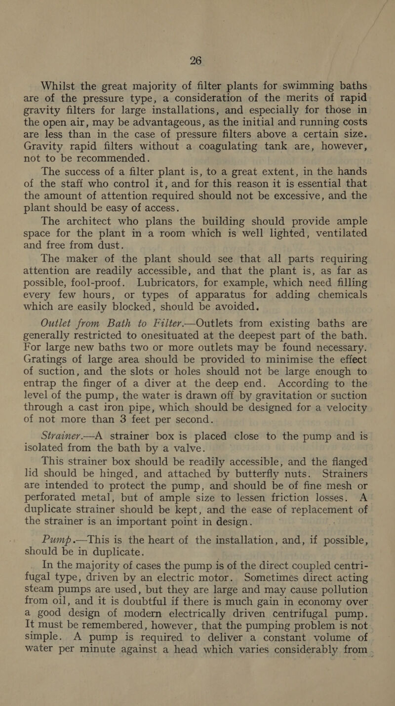 Whilst the great majority of filter plants for swimming baths are of the pressure type, a consideration of the merits of rapid gravity filters for large installations, and especially for those in the open air, may be advantageous, as the initial and running costs are less than in the case of pressure filters above a certain size. Gravity rapid filters without a coagulating tank are, however, not to be recommended. The success of a filter plant is, to a great extent, in the hands of the staff who control it, and for this reason it is essential that the amount of attention required should not be excessive, and the plant should be easy of access. The architect who plans the building should provide ample space for the plant in a room which is well lighted, ventilated and free from dust. The maker of the plant should see that all parts requiring attention are readily accessible, and that the plant is, as far as possible, fool-proof. Lubricators, for example, which need filling every few hours, or types of apparatus for adding chemicals which are easily blocked, should be avoided. Outlet from Bath to Filter—Outlets from existing baths are generally restricted to onesituated at the deepest part of the bath. For large new baths two or more outlets may be found necessary. Gratings of large area should be provided to minimise the effect of suction, and the slots or holes should not be large enough to entrap the finger of a diver at the deep end. According to the level of the pump, the water is drawn off by gravitation or suction through a cast iron pipe, which should be designed for a velocity of not more than 3 feet per second. Strainer.—A_ strainer box is placed close to the pump and is isolated from the bath by a valve. | This strainer box should be readily accessible, and the flanged lid should be hinged, and attached by butterfly nuts. Strainers are intended to protect the pump, and should be of fine mesh or perforated metal, but of ample size to lessen friction losses. A duplicate strainer should be kept, and the ease of replacement of the strainer is an important point in design. Pump .—tThis is the heart of the installation, and, if possible, should be in duplicate. In the majority of cases the pump is of the direct coupled centri- fugal type, driven by an electric motor. Sometimes direct acting steam pumps are used, but they are large and may cause pollution from oil, and it is doubtful if there is much gain in economy over . a good design of modern electrically driven centrifugal pump. It must be remembered, however, that the pumping problem is not simple. A pump is required to deliver a constant volume of water per minute against a head which varies considerably from .