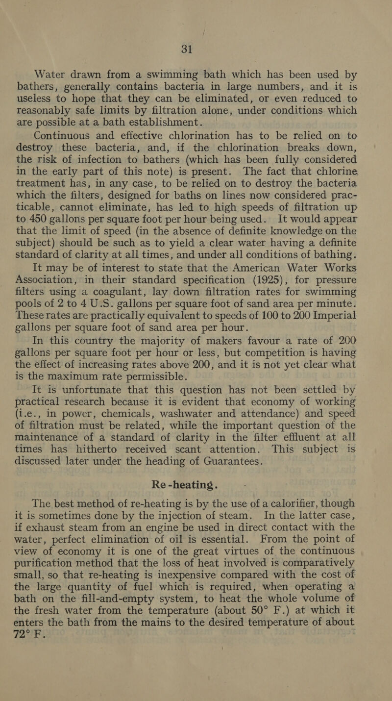 Water drawn from a swimming bath which has been used by bathers, generally contains bacteria in large numbers, and it is useless to hope that they can be eliminated, or even reduced to reasonably safe limits by filtration alone, under conditions which are possible at a bath establishment. Continuous and effective chlorination has to be relied on to destroy these bacteria, and, if the chlorination breaks down, the risk of infection to bathers (which has been fully considered in the early part of this note) is present. The fact that chlorine treatment has, in any case, to be relied on to destroy the bacteria which the filters, designed for baths on lines now considered prac- ticable, cannot eliminate, has led to high speeds of filtration up to 450 gallons per square foot per hour being used. It would appear that the limit of speed (in the absence of definite knowledge on the subject) should be such as to yield a clear water having a definite standard of clarity at all times, and under all conditions of bathing. It may be of interest to state that the American Water Works Association, in their standard specification (1925), for pressure filters using a coagulant, lay down filtration rates for swimming pools of 2 to 4 U.S. gallons per square foot of sand area per minute. These rates are practically equivalent to speeds of 100 to 200 Imperial gallons per square foot of sand area per hour. In this country the majority of makers favour a rate of 200 gallons per square foot per hour or less, but competition is having the effect of increasing rates above 200, and it is not yet clear what is the maximum rate permissible. It is unfortunate that this question has not been settled by practical research because it is evident that economy of working (1.e., In power, chemicals, washwater and attendance) and speed of filtration must be related, while the important question of the maintenance of a standard of clarity in the filter effluent at all times has hitherto received scant attention. This subject is discussed later under the heading of Guarantees. Re -heating. The best method of re-heating is by the use of a calorifier, though it is sometimes done by the injection of steam. In the latter case, if exhaust steam from an engine be used in direct contact with the water, perfect elimination of oil is essential. From the point of view of economy it is one of the great virtues of the continuous. purification method that the loss of heat involved is comparatively small, so that re-heating is inexpensive compared with the cost of the large quantity of fuel which is required, when operating a bath on the fill-and-empty system, to heat the whole volume of the fresh water from the temperature (about 50° F.) at which it enters the bath from the mains to the desired temperature of about V7 phe aa