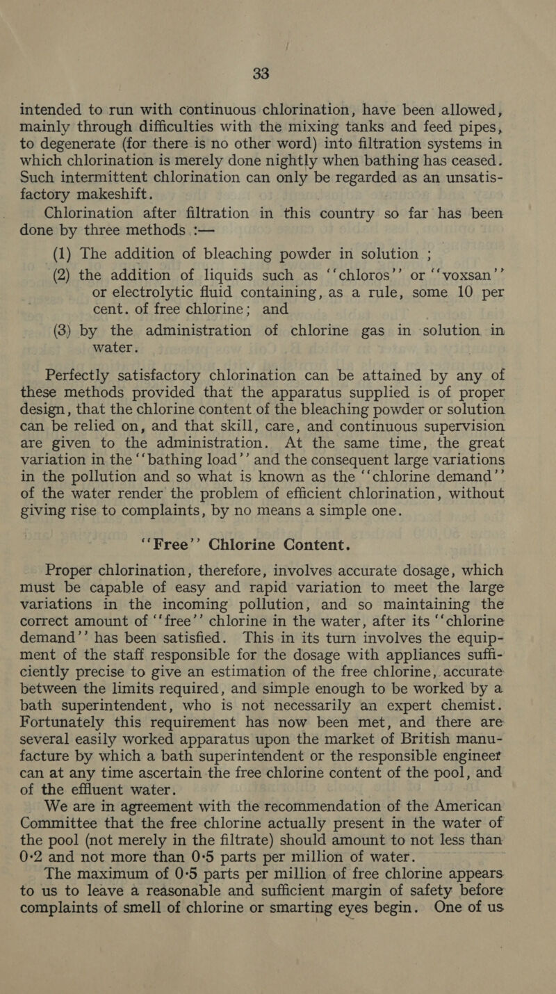 intended to run with continuous chlorination, have been allowed, mainly through difficulties with the mixing tanks and feed pipes, to degenerate (for there is no other word) into filtration systems in which chlorination is merely done nightly when bathing has ceased. Such intermittent chlorination can only be ee as an unsatis- factory makeshift. Chlorination after filtration in this country so far has been done by three methods :— (1) The addition of bleaching powder in solution ; (2) the addition of liquids such as ‘‘chloros’’ or “‘voxsan’’ or electrolytic fluid containing, as a rule, some 10 per cent. of free chlorine; and (3) by the administration of chlorine gas in solution in water. Perfectly satisfactory chlorination can be attained by any of these methods provided that the apparatus supplied is of proper design , that the chlorine content of the bleaching powder or solution can be relied on, and that skill, care, and continuous supervision are given to the administration. At the same time, the great variation in the ‘“‘bathing load’’ and the consequent large variations in the pollution and so what is known as the ‘‘chlorine demand’’ of the water render the problem of efficient chlorination, without giving rise to complaints, by no means a simple one. ‘‘Free’’ Chlorine Content. Proper chlorination, therefore, involves accurate dosage, which must be capable of easy and rapid variation to meet the large variations in the incoming pollution, and so maintaining the correct amount of ‘‘free’’ chlorine in the water, after its ‘‘chlorine demand’’ has been satisfied. This in its turn involves the equip- ment of the staff responsible for the dosage with appliances suffi- ciently precise to give an estimation of the free chlorine, accurate between the limits required, and simple enough to be worked by a bath superintendent, who is not necessarily an expert chemist. Fortunately this requirement has now been met, and there are several easily worked apparatus upon the market of British manu- facture by which a bath superintendent or the responsible engineer can at any time ascertain the free chlorine content of the pool, and of the effluent water. We are in agreement with the recommendation of the American Committee that the free chlorine actually present in the water of the pool (not merely in the filtrate) should amount to not less than 0-2 and not more than 0°5 parts per million of water. The maximum of 0-5 parts per million of free chlorine appears to us to leave a reasonable and sufficient margin of safety before complaints of smell of chlorine or smarting eyes begin. One of us