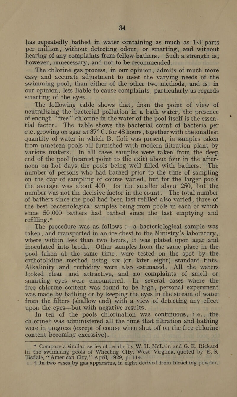 has repeatedly bathed in water containing as much as 1:3 parts per million, without detecting odour, or smarting, and without hearing of any complaints from fellow bathers. Such a strength is, however, unnecessary, and not to be recommended. The chlorine gas process, in our opinion, admits of much more easy and accurate adjustment to meet the varying needs of the swimming pool, than either of the other two methods, and is, in our opinion, less liable to cause complaints, particularly as regards smarting of the eyes. The following table shows that, from the point of view of neutralizing the bacterial pollution in a bath water, the presence of enough “‘free’’ chlorine in the water of the pool itself is the essen- tial factor. The table shows the bacterial count of bacteria per €.C. growing on agar at 37° C. for 48 hours, together with the smallest quantity of water in which B. Coli was present, in samples taken from nineteen pools all furnished with modern filtration plant by various makers. In all cases samples were taken from the deep end of the pool (nearest point to the exit) about four in the after- noon on hot days, the pools being well filled with bathers. The number of persons who had bathed prior to the time of sampling on the day of sampling of course varied, but for the larger pools the average was about 400; for the smaller about 250, but the number was not the decisive factor in the count. The total number of bathers since the pool had been last refilled also varied, three of the best bacteriological samples being from pools in each of which some 50,000 bathers had bathed since the last emptying and refilling .* The procedure was as follows :—a bacteriological sample was taken, and transported in an ice chest to the Ministry’s laboratory, where within less than two hours, it was plated upon agar and inoculated into broth. Other samples from the same place in the pool taken at the same time, were tested on the spot by the orthotolidine method using six (or later eight) standard tints. Alkalinity and turbidity were also estimated. All the waters looked clear and attractive, and no complaints of smell or smarting eyes were encountered. In several cases where the free chlorine content was found to be high, personal experiment was made by bathing or by keeping the eyes in the stream of water from the filters (shallow end) with a view of detecting any effect upon the eyes—but with negative results. In ten of the pools chlorination was continuous, i.e., the chlorine} was administered all the time that filtration and bathing were in progress (except of course when shut off on the free chlorine content becoming excessive). * Compare a similar series of results by W. H. McLain and G. E, Rickard in the swimming pools of Wheeling City, West Virginia, quoted by E.S. Tisdale, ‘‘ American City,” April, 1929, p, 114. : + In two cases by gas apparatus, in eight derived from bleaching powder,