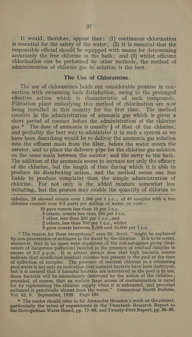 It would, therefore, appear that: (1) continuous chlorination is essential for the safety of the water; (2) it is essential that the responsible official should be equipped with means for determining accurately the free chlorine in the bath; and (3) whilst efficient chlorination can be performed by other methods, the method of administration of chlorine gas in solution is the best. The Use of Chloramine. The use of chloramines holds out considerable promise in con- nection with swimming bath disinfection, owing to the prolonged effective action which is characteristic of such compounds. Filtration plant embodying this method of chlorination are now being installed in this country for the first time. The method consists in the administration of ammonia gas which is given a short period of contact before the administration of the chlorine gas.* The dose of ammonia is usually } of that of the chlorine, and probably the best way to administer it in such a system as we have been describing would be to deliver the ammonia gas solution into the effluent main from the filter, before the water enters the aerator, and to place the delivery pipe for the chlorine gas solution on the same main between the aerator, and the entry to the bath. The addition of the ammonia seems to increase not only the efficacy of the chlorine, but the length of time during which it is able to produce its disinfecting action, and the method seems one less liable to produce complaint than the simple administration of chlorine. For not only is the added mixture somewhat less irritating, but the process may enable the quantity of chlorine to  chlorine, 28 showed counts over 1,000 per 1 c.c.; of 40 samples with a free chlorine content over 0-2 parts per million of water, or over— 19 gave counts less than 10 per I c.c. 5 others, counts less than 100 per 1 c.c, 1 other, less than 200 per I c.c., and 2 others, less than 500 per 1 c.c., whilst 3 gave counts between 5,000 and 10,000 per I c.c, ** The reason for these exceptions,”’ says Mr. Scott, ‘“‘ might be explained by non-penetration of sediment in the water by the chlorine. Itis to be noted, moreover, that in no cases were organisms of the coli-aerogenes group (indi- cators of dangerous pollution) isolated in the presence of residual chlorine in excess of 0:2 p.p.m. It is almost always true that high bacteria counts indicate that insufficient residual chlorine was present in the pool at the time of collection of samples. The presence of residual chlorine in a swimming pool water is not only an indication that harmful bacteria have been destroyed, but it is assured that if harmful bacteria are introduced as the pool is in use, these bacteria will be immediately destroyed by the action of the chlorine ; provided, of course, that an unduly large access of contamination is cared for by replenishing the chlorine supply when it is exhausted, and provided sediment is practically absent from the water.” Connecticut Health Bulletin, Vol. 42,9. September, 1928. Page 190. * The reader should refer to Sir Alexander Houston’s work on the subject, particularly the series of experiments in the Twentieth Research Report to the Metropolitan Water Board, pp. 77-88, and Twenty-First Report, pp. 36-38.