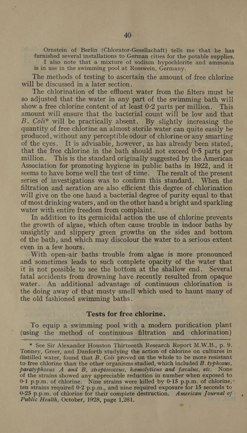 Ornstein of Berlin (Chlorator-Gesellachaft) tells me that he has furnished several installations to German cities for the potable supplies. I also note that a mixture of sodium hypochlorite and ammonia is in use in the swimming pool at Rosswein, Germany. The methods of testing to ascertain the amount of free chlorine will be discussed in a later section. The chlorination of the effluent water from the filters must be so adjusted that the water in any part of the swimming bath will show a free chlorine content of at least 0-2 parts per million. This amount will ensure that the bacterial count will be low and that B. Col* will be practically absent. By slightly increasing the quantity of free chlorine an almost sterile water can quite easily be produced, without any perceptible odour of chlorine or any smarting of the eyes. It is advisable, however, as has already been stated, that the free chlorine in the bath should not exceed 0-5 parts per million. This is the standard originally suggested by the American Association for promoting hygiene in public baths in 1922, and it seems to have borne well the test of time. The result of the present series of investigations was to confirm this standard. When the filtration and aeration are also efficient this degree of chlorination will give on the one hand a bacterial degree of purity equal to that of most drinking waters, and on the other hand a bright and sparkling water with entire freedom from complaint. In addition to its germicidal action the use of chlorine prevents the growth of algae, which often cause trouble in indoor baths by unsightly and slippery green growths on the sides and bottom of the bath, and which may discolour the water to a serious extent even in a few hours. With open-air baths trouble from algae is more pronounced and sometimes leads to such complete opacity of the water that it is not possible to see the bottom at the shallow end. Several fatal accidents from drowning have recently resulted from opaque water. An additional advantage of continuous chlorination is the doing away of that musty smell which used to haunt many of the old fashioned swimming baths. Tests for free chlorine. To equip a swimming pool with a modern purification plant (using the method of continuous filtration and chlorination) * See Sir Alexander Houston Thirteenth Research Report M.W.B., p. 9. Tonney, Greer, and Danforth studying the action of chlorine on cultures in distilled water, found that B. Coli proved on the whole to be more resistant to free chlorine than the other organisms studied, which included B. typhosus, pavatyphosus A and B, streptococcus, hemolyticus and fecalus, etc. None of the strains showed any appreciable reduction in number when exposed to 0-1 p.p.m. of chlorine: Nine strains were killed by 0-15 p.p.m. of chlorine, - ten strains required 0-2 p.p.m., and nine required exposure for 15 seconds to 0-25 p.p.m. of chlorine for their complete destruction. American Journal of Public Health, October, 1928, page 1,261. ca