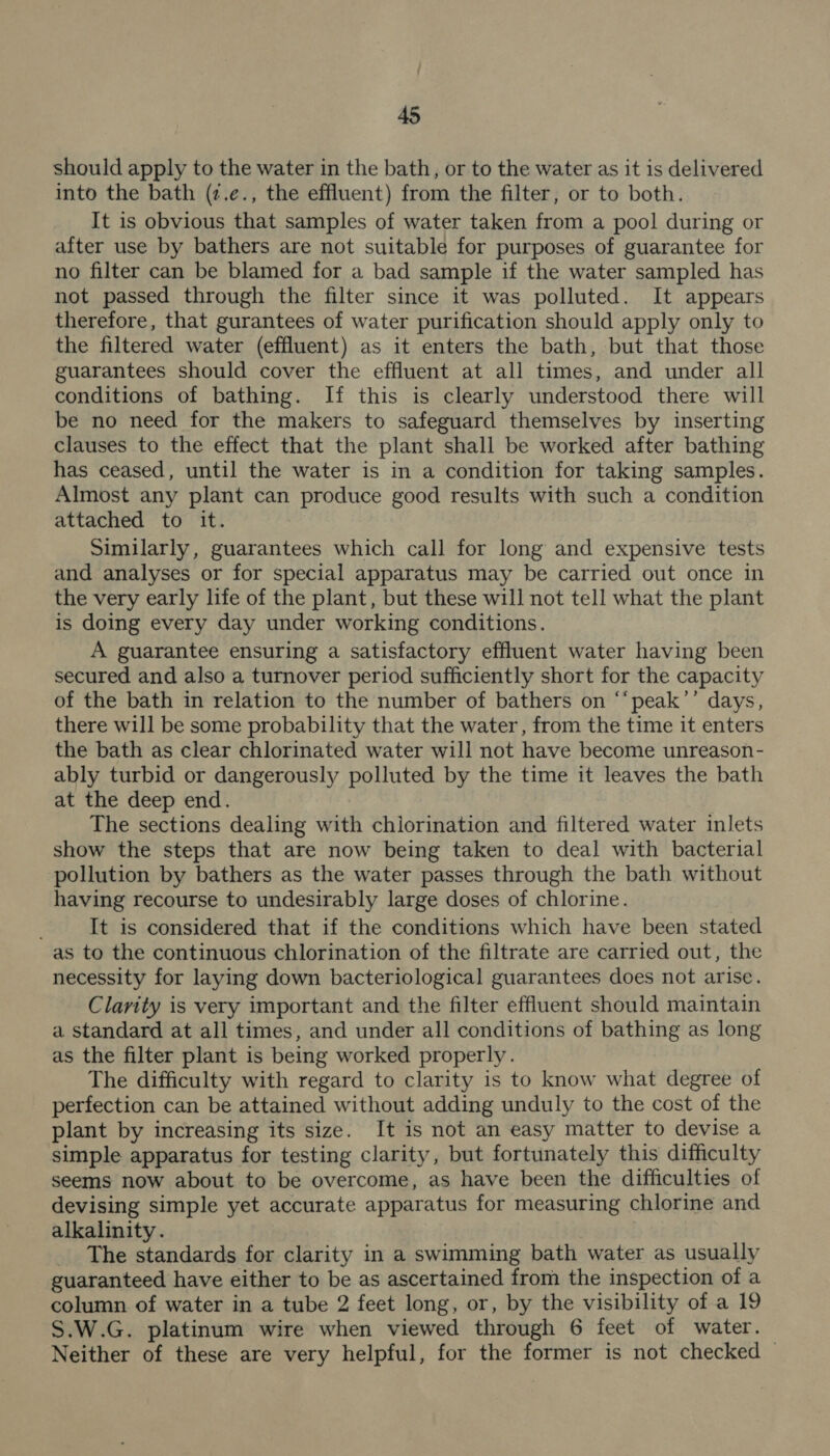should apply to the water in the bath, or to the water as it is delivered into the bath (¢.e., the effluent) from the filter, or to both. It is obvious that samples of water taken from a pool during or after use by bathers are not suitable for purposes of guarantee for no filter can be blamed for a bad sample if the water sampled has not passed through the filter since it was polluted. It appears therefore, that gurantees of water purification should apply only to the filtered water (effluent) as it enters the bath, but that those guarantees should cover the effluent at all times, and under all conditions of bathing. If this is clearly understood there will be no need for the makers to safeguard themselves by inserting clauses to the effect that the plant shall be worked after bathing has ceased, until the water is in a condition for taking samples. Almost any plant can produce good results with such a condition attached to it. Similarly, guarantees which call for long and expensive tests and analyses or for special apparatus may be carried out once in the very early life of the plant, but these will not tell what the plant is doing every day under working conditions. A guarantee ensuring a satisfactory effluent water having been secured and also a turnover period sufficiently short for the capacity of the bath in relation to the number of bathers on ‘‘peak’’ days, there will be some probability that the water, from the time it enters the bath as clear chlorinated water will not have become unreason- ably turbid or dangerously polluted by the time it leaves the bath at the deep end. The sections dealing with chiorination and filtered water inlets show the steps that are now being taken to deal with bacterial pollution by bathers as the water passes through the bath without having recourse to undesirably large doses of chlorine. It is considered that if the conditions which have been stated as to the continuous chlorination of the filtrate are carried out, the necessity for laying down bacteriological guarantees does not arise. Clarity is very important and the filter effluent should maintain a standard at all times, and under all conditions of bathing as long as the filter plant is being worked properly. The difficulty with regard to clarity is to know what degree of perfection can be attained without adding unduly to the cost of the plant by increasing its size. It is not an easy matter to devise a simple apparatus for testing clarity, but fortunately this difficulty seems now about to be overcome, as have been the difficulties of devising simple yet accurate apparatus for measuring chlorine and alkalinity. _ The standards for clarity in a swimming bath water as usually guaranteed have either to be as ascertained from the inspection of a column of water in a tube 2 feet long, or, by the visibility of a 19 S.W.G. platinum wire when viewed through 6 feet of water. Neither of these are very helpful, for the former is not checked ©