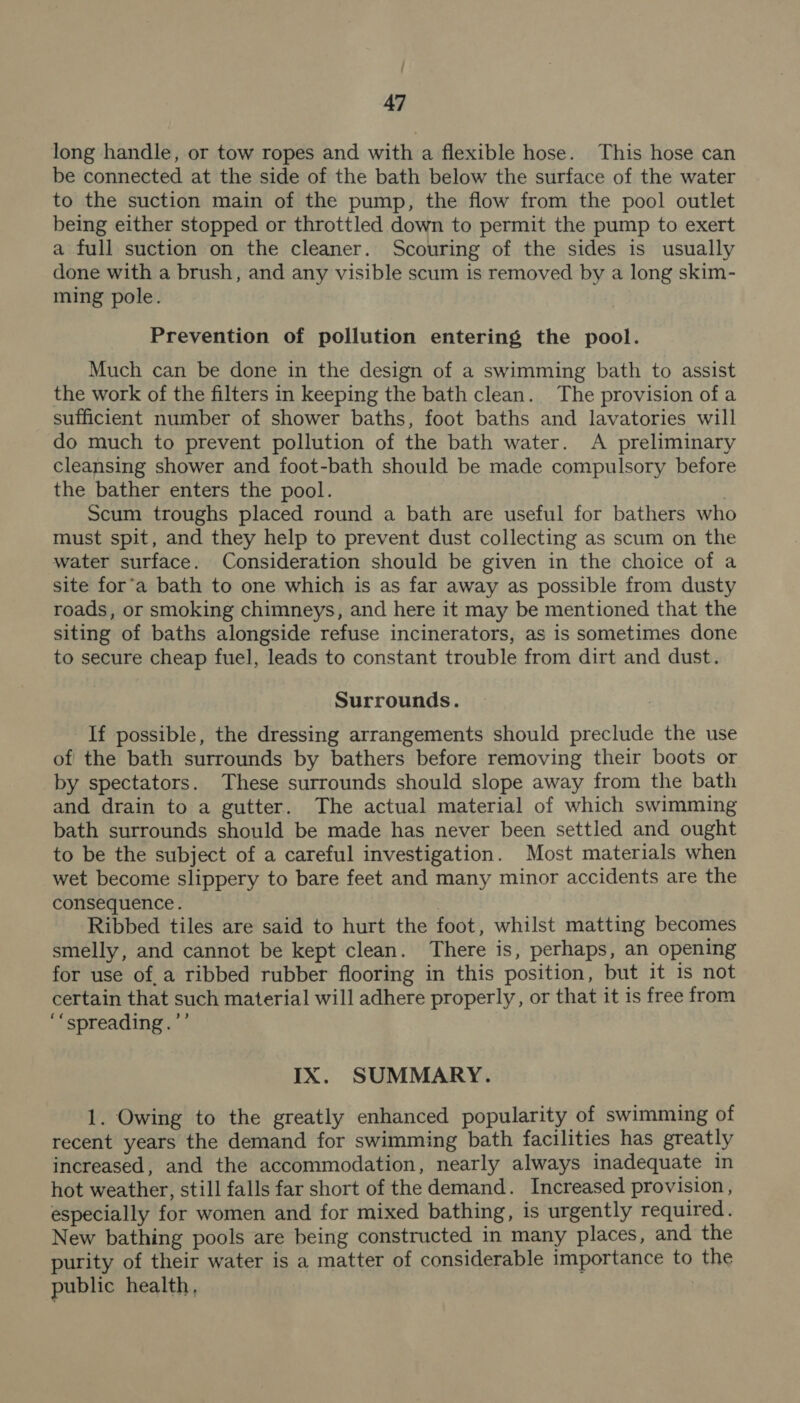 long handle, or tow ropes and with a flexible hose. This hose can be connected at the side of the bath below the surface of the water to the suction main of the pump, the flow from the pool outlet being either stopped or throttled down to permit the pump to exert a full suction on the cleaner. Scouring of the sides is usually done with a brush, and any visible scum is removed by a long skim- ming pole. Prevention of pollution entering the pool. Much can be done in the design of a swimming bath to assist the work of the filters in keeping the bath clean. The provision ofa sufficient number of shower baths, foot baths and lavatories will do much to prevent pollution of the bath water. A preliminary cleansing shower and foot-bath should be made compulsory before the bather enters the pool. . Scum troughs placed round a bath are useful for bathers who must spit, and they help to prevent dust collecting as scum on the water surface. Consideration should be given in the choice of a site for‘a bath to one which is as far away as possible from dusty roads, or smoking chimneys, and here it may be mentioned that the siting of baths alongside refuse incinerators, as is sometimes done to secure cheap fuel, leads to constant trouble from dirt and dust. Surrounds. If possible, the dressing arrangements should preclude the use of the bath surrounds by bathers before removing their boots or by spectators. These surrounds should slope away from the bath and drain to a gutter. The actual material of which swimming bath surrounds should be made has never been settled and ought to be the subject of a careful investigation. Most materials when wet become slippery to bare feet and many minor accidents are the consequence. Ribbed tiles are said to hurt the foot, whilst matting becomes smelly, and cannot be kept clean. There is, perhaps, an opening for use of, a ribbed rubber flooring in this position, but it is not certain that such material will adhere properly, or that it is free from ‘“spreading.’’ IX. SUMMARY. 1. Owing to the greatly enhanced popularity of swimming of recent years the demand for swimming bath facilities has greatly increased, and the accommodation, nearly always inadequate in hot weather, still falls far short of the demand. Increased provision, especially for women and for mixed bathing, is urgently required. New bathing pools are being constructed in many places, and the purity of their water is a matter of considerable importance to the public health,