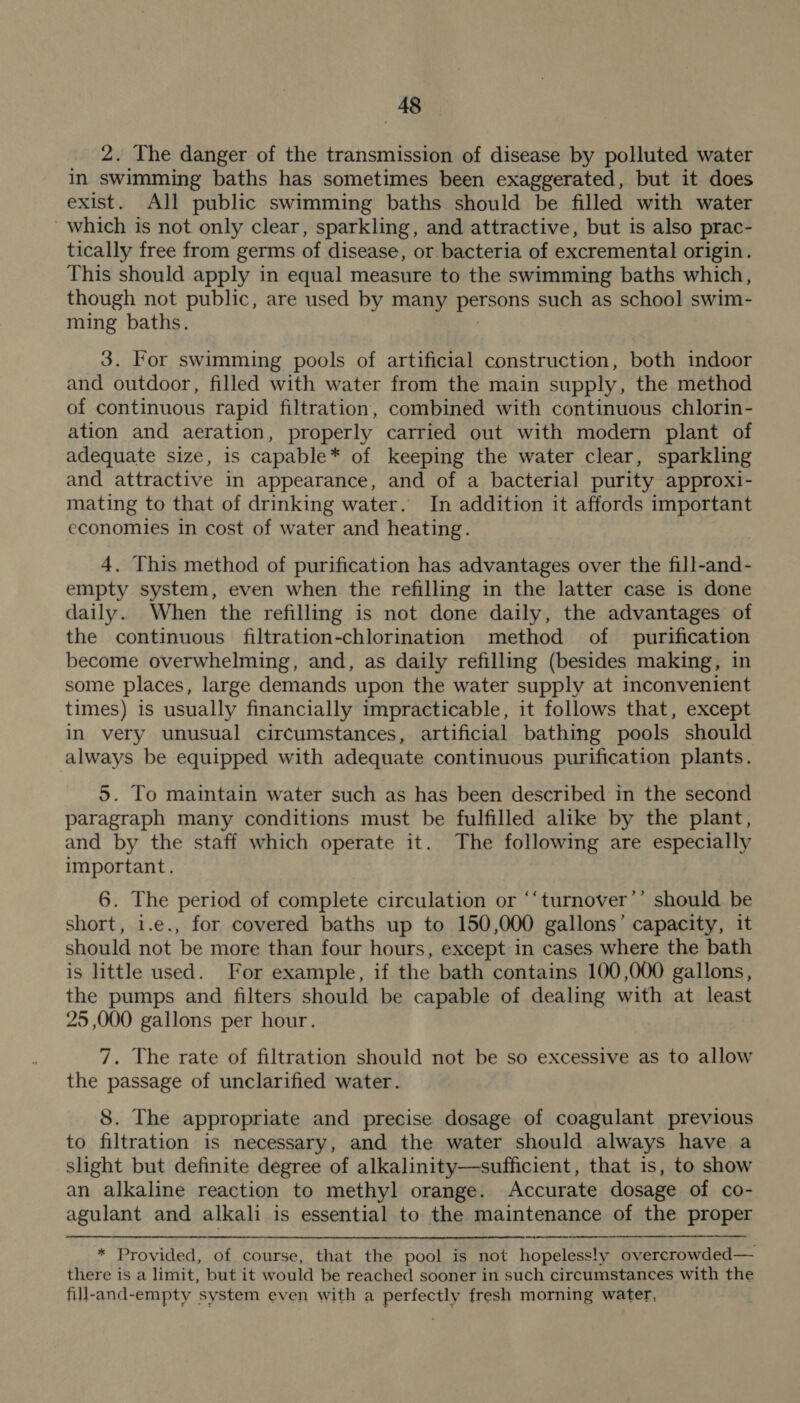 2. The danger of the transmission of disease by polluted water in swimming baths has sometimes been exaggerated, but it does exist. All public swimming baths should be filled with water which is not only clear, sparkling, and attractive, but is also prac- tically free from germs of disease, or bacteria of excremental origin. This should apply in equal measure to the swimming baths which, though not public, are used by many persons such as school swim- ming baths. 3. For swimming pools of artificial construction, both indoor and outdoor, filled with water from the main supply, the method of continuous rapid filtration, combined with continuous chlorin- ation and aeration, properly carried out with modern plant of adequate size, is capable* of keeping the water clear, sparkling and attractive in appearance, and of a bacterial purity approxi- mating to that of drinking water. In addition it affords important economies in cost of water and heating. 4. This method of purification has advantages over the fill-and- empty system, even when the refilling in the latter case is done daily. When the refilling is not done daily, the advantages of the continuous filtration-chlorination method of purification become overwhelming, and, as daily refilling (besides making, in some places, large demands upon the water supply at inconvenient times) is usually financially impracticable, it follows that, except in very unusual circumstances, artificial bathing pools should always be equipped with adequate continuous purification plants. 5. To maintain water such as has been described in the second paragraph many conditions must be fulfilled alike by the plant, and by the staff which operate it. The following are especially important. 6. The period of complete circulation or “‘turnover’’ should be short, i.e., for covered baths up to 150,000 gallons’ capacity, it should not be more than four hours, except in cases where the bath is little used. For example, if the bath contains 100,000 gallons, the pumps and filters should be capable of dealing with at least 25 ,000 gallons per hour. 7. The rate of filtration should not be so excessive as to allow the passage of unclarified water. 8. The appropriate and precise dosage of coagulant previous to filtration is necessary, and the water should always have a slight but definite degree of alkalinity—sufficient, that is, to show an alkaline reaction to methyl orange. Accurate dosage of co- agulant and alkali is essential to the maintenance of the proper * Provided, of course, that the pool is not hopelesely overcrowded— there is a limit, but it w ould be reached sooner in such circumstances with the fill-and- -empty system even with a perfectly fresh morning water,