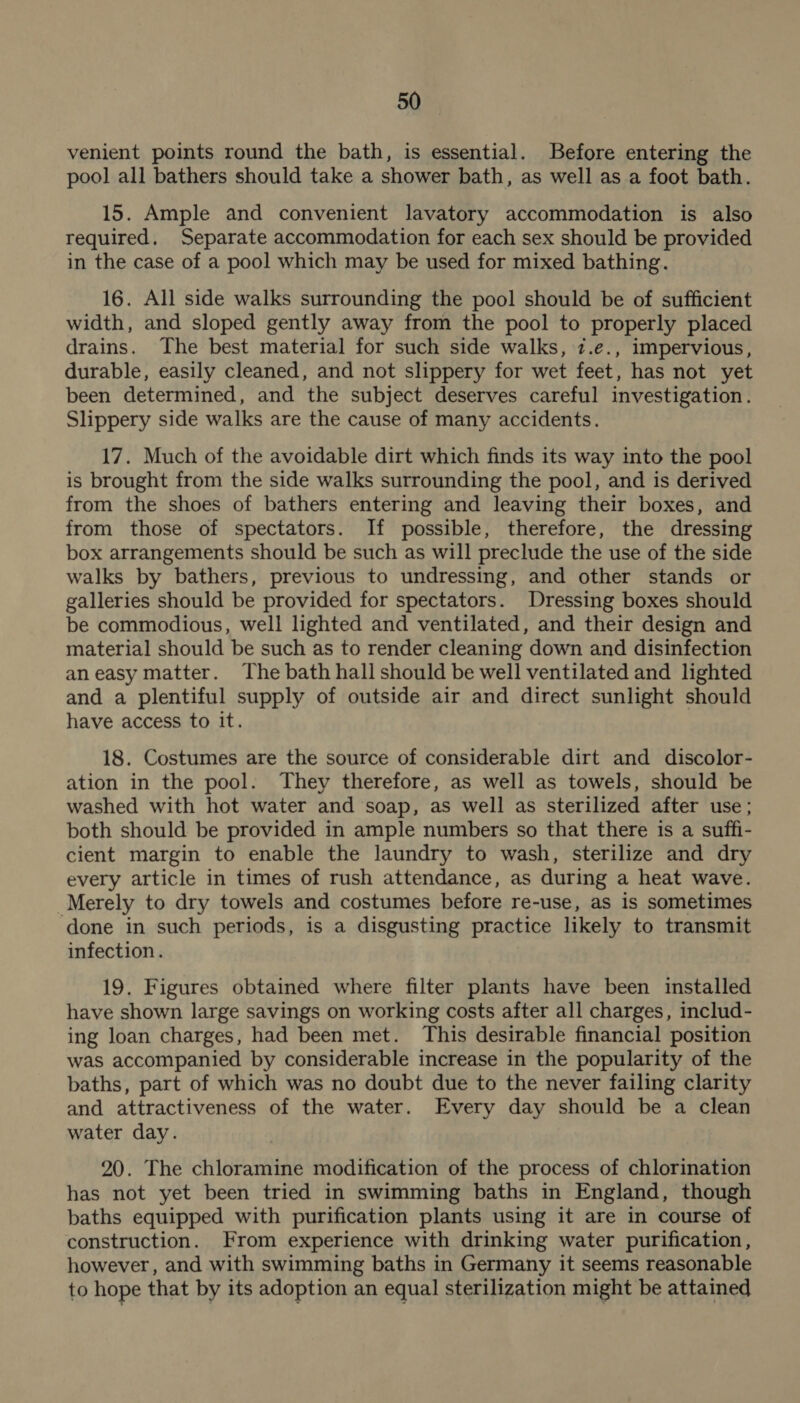 venient points round the bath, is essential. Before entering the pool all bathers should take a shower bath, as well as a foot bath. 15. Ample and convenient lavatory accommodation is also required. Separate accommodation for each sex should be provided in the case of a pool which may be used for mixed bathing. 16. All side walks surrounding the pool should be of sufficient width, and sloped gently away from the pool to properly placed drains. The best material for such side walks, z.e., impervious, durable, easily cleaned, and not slippery for wet feet , has not yet been determined, and the subject deserves careful investigation. Slippery side walks are the cause of many accidents. 17. Much of the avoidable dirt which finds its way into the pool is brought from the side walks surrounding the pool, and is derived from the shoes of bathers entering and leaving their boxes, and from those of spectators. If possible, therefore, the dressing box arrangements should be such as will preclude the use of the side walks by bathers, previous to undressing, and other stands or galleries should be provided for spectators. Dressing boxes should be commodious, well lighted and ventilated, and their design and material should be such as to render cleaning down and disinfection aneasy matter. The bath hall should be well ventilated and lighted and a plentiful supply of outside air and direct sunlight should have access to it. 18. Costumes are the source of considerable dirt and discolor- ation in the pool. They therefore, as well as towels, should be washed with hot water and soap, as well as sterilized after use; both should be provided in ample numbers so that there is a suffi- cient margin to enable the laundry to wash, sterilize and dry every article in times of rush attendance, as during a heat wave. Merely to dry towels and costumes before re-use, as is sometimes done in such periods, is a disgusting practice likely to transmit infection. 19. Figures obtained where filter plants have been installed have shown large savings on working costs after all charges, includ- ing loan charges, had been met. This desirable financial position was accompanied by considerable increase in the popularity of the baths, part of which was no doubt due to the never failing clarity and attractiveness of the water. Every day should be a clean water day. 20. The chloramine modification of the process of chlorination has not yet been tried in swimming baths in England, though baths equipped with purification plants using it are in course of construction. From experience with drinking water purification, however, and with swimming baths in Germany it seems reasonable to hope that by its adoption an equal sterilization might be attained