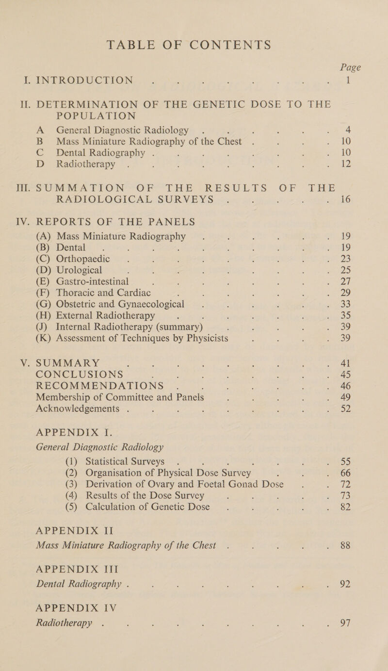 TABLE OF CONTENTS POPULATION A General Diagnostic Radiology . B Mass Miniature Radiography of the Chest C Dental Radiography . D_ Radiotherapy RADIOLOGICAL SURVEYS REPORTS OF THE PANELS (A) Mass Miniature are a (B) Dental (C) Orthopaedic (D) Urological (E) Gastro-intestinal (F) Thoracic and Cardiac (G) Obstetric and Gynaecological (H) External Radiotherapy (J) Internal Radiotherapy (summary) (K) Assessment of Techniques by Physicists SUMMARY : CONCLUSIONS RECOMMENDATIONS Membership of Committee and Panels Acknowledgements . APPENDIX I. General Diagnostic Radiology (1) Statistical Surveys (2) Organisation of Physical Dose Suivey : (3) Derivation of Ovary and Foetal Gonad Dose (4) Results of the Dose Survey ; (5) Calculation of Genetic Dose APPENDIX II Mass Miniature Radiography of the Chest APPENDIX Tht Dental Radiography . APPENDIX IV Radiotherapy Page 88 92 97