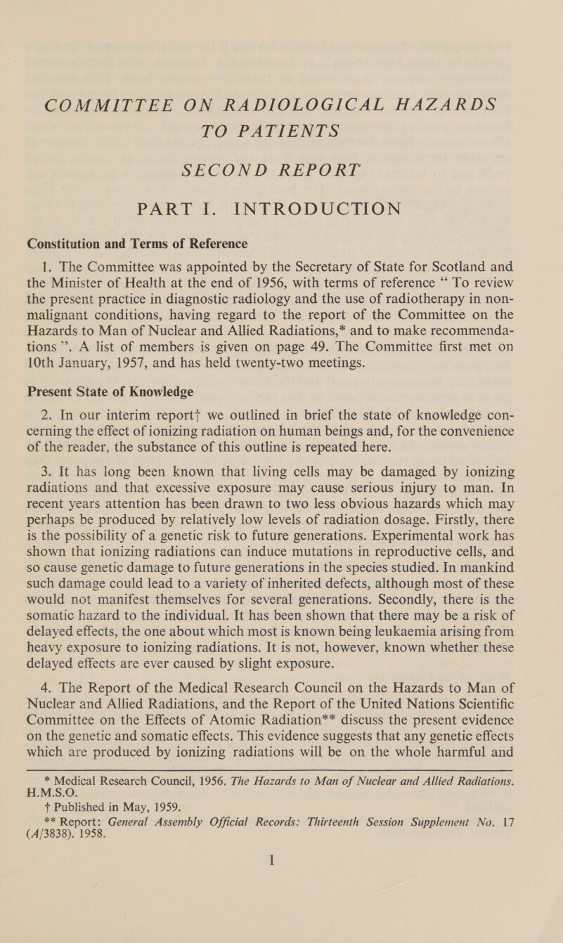 COMMITTEE ON RADIOLOGICAL HAZARDS TO PATIENTS SECOND REPORT PART I. INTRODUCTION Constitution and Terms of Reference 1. The Committee was appointed by the Secretary of State for Scotland and the Minister of Health at the end of 1956, with terms of reference “‘ To review the present practice in diagnostic radiology and the use of radiotherapy in non- malignant conditions, having regard to the report of the Committee on the Hazards to Man of Nuclear and Allied Radiations,* and to make recommenda- tions’. A list of members is given on page 49. The Committee first met on 10th January, 1957, and has held twenty-two meetings. Present Siate of Knowledge 2. In our interim reportt we outlined in brief the state of knowledge con- cerning the effect of ionizing radiation on human beings and, for the convenience of the reader, the substance of this outline is repeated here. 3. It has long been known that living cells may be damaged by ionizing radiations and that excessive exposure may cause serious injury to man. In recent years attention has been drawn to two less obvious hazards which may perhaps be produced by relatively low levels of radiation dosage. Firstly, there is the possibility of a genetic risk to future generations. Experimental work has shown that ionizing radiations can induce mutations in reproductive cells, and so cause genetic damage to future generations in the species studied. In mankind such damage could lead to a variety of inherited defects, although most of these would not manifest themselves for several generations. Secondly, there is the somatic hazard to the individual. It has been shown that there may be a risk of delayed effects, the one about which most is known being leukaemia arising from heavy exposure to ionizing radiations. It is not, however, known whether these delayed effects are ever caused by slight exposure. 4, The Report of the Medical Research Council on the Hazards to Man of Nuclear and Allied Radiations, and the Report of the United Nations Scientific Committee on the Effects of Atomic Radiation** discuss the present evidence on the genetic and somatic effects. This evidence suggests that any genetic effects which are produced by ionizing radiations will be on the whole harmful and * Medical Research Council, 1956. The Hazards to Man of Nuclear and Allied Radiations. H.M.S.O. + Published in May, 1959. ** Report: General Assembly Official Records: Thirteenth Session Supplement No. 17 (A/3838). 1958.