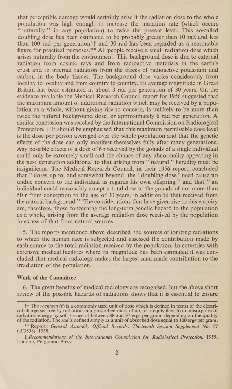 that perceptible damage would certainly arise if the radiation dose to the whole population was high enough to increase the mutation rate (which occurs ‘naturally ’’ in any population) to twice the present level. This so-called doubling dose has been estimated to be probably greater than 10 rad and less than 100 rad per generation{t and 30 rad has been regarded as a reasonable figure for practical purposes.** All people receive a small radiation dose which arises naturally from the environment. This background dose is due to external radiation from cosmic rays and from radioactive materials in the earth’s crust and to internal radiation from the traces of radioactive potassium and carbon in the body tissues. The background dose varies considerably from locality to locality and from country to country. Its average magnitude in Great Britain has been estimated at about 3 rad per generation of 30 years. On the evidence available the Medical Research Council report for 1956 suggested that the maximum amount of additional radiation which may be received by a popt- lation as a whole, without giving rise to concern, is unlikely to be more than twice the natural background dose, or approximately 6 rad per generation. A similar conclusion was reached by the International Commission on Radiological Protection. t It should be emphasised that this maximum permissible dose level is the dose per person averaged over the whole population and that the genetic effects of the dose can only manifest themselves fully after many generations. Any possible effects of a dose of 6 r received by the gonads of a single individual could only be extremely small and the chance of any abnormality appearing in the next generation additional to that arising from “‘ natural ”’ heredity must be insignificant. The Medical Research Council, in their 1956 report, concluded that “ doses up to, and somewhat beyond, the * doubling dose’ need cause no undue concern to the individual as regards his own ofispring’’ and that “‘ an individual could reasonably accept a total dose to the gonads of not more than 50 r from conception to the age of 30 years, in addition to that received from the natural background ”’. The considerations that have given rise to this enquiry are, therefore, those concerning the long-term genetic hazard to the population as a whole, arising from the average radiation dose received by the population in excess of that from natural sources. 5. The reports mentioned above described the sources of ionizing radiations to which the human race is subjected and assessed the contribution made by each source to the total radiation received by the population. In countries with extensive medical facilities where its magnitude has been estimated it was con- cluded that medical radiology makes the largest man-made contribution to the irradiation of the population. Work of the Committee 6. The great benefits of medical radiology are recognised, but the above short review of the possible hazards of radiations shows that it is essential to ensure tt The roentgen (r) is a commonly used unit of dose which is defined in terms of the electri- cal charge set free by radiation in a prescribed mass of air; it is equivalent to an absorption of radiation energy by soft tissues of between 88 and 97 ergs per gram, depending on the quality of the radiation. The rad is defined simply as a unit of absorbed dose equal to 100 ergs per gram. ** Report: General Assembly Official Records: Thirteenth Session Supplement No. 17 (4/3838). 1958. | t Recommendations of the International Commission for Radiological Protection, 1959. - London, Pergamon Press.