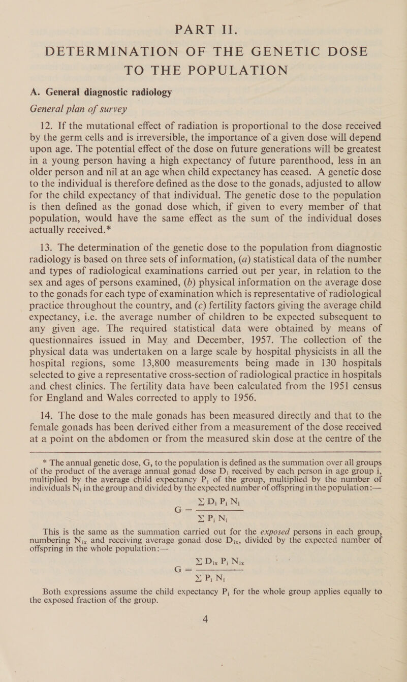 PART LI. DETERMINATION OF THE GENETIC DOSE TO THE POPULATION A. General diagnostic radiology General plan of survey 12. If the mutational effect of radiation is proportional to the dose received by the germ cells and is irreversible, the importance of a given dose will depend upon age. The potential effect of the dose on future generations will be greatest in a young person having a high expectancy of future parenthood, less in an older person and nil at an age when child expectancy has ceased. A genetic dose to the individual is therefore defined as the dose to the gonads, adjusted to allow for the child expectancy of that individual. The genetic dose to the population is then defined as the gonad dose which, if given to every member of that population, would have the same effect as the sum of the individual doses actually received.* 13. The determination of the genetic dose to the population from diagnostic radiology is based on three sets of information, (dq) statistical data of the number and types of radiological examinations carried out per year, in relation to the sex and ages of persons examined, (5) physical information on the average dose to the gonads for each type of examination which is representative of radiological practice throughout the country, and (c) fertility factors giving the average child expectancy, i.e. the average number of children to be expected subsequent to any given age. The required statistical data were obtained by means of questionnaires issued in May and December, 1957. The collection of the physical data was undertaken on a large scale by hospital physicists in all the hospital regions, some 13,800 measurements being made in 130 hospitals selected to give a representative cross-section of radiological practice in hospitals and chest clinics. The fertility data have been calculated from the 1951 census for England and Wales corrected to apply to 1956. 14. The dose to the male gonads has been measured directly and that to the female gonads has been derived either from a measurement of the dose received at a point on the abdomen or from the measured skin dose at the centre of the * The annual genetic dose, G, to the population is defined as the summation over all groups of the product of the average annual gonad dose D,; received by each person in age group 1, multiplied by the average chiid expectancy P; of the group, multiplied by the number of individuals N, in the group and divided by the expected number of offspring in the population :— yD; P; N; SPN, This is the same as the summation carried out for the exposed persons in each group, numbering N;x and receiving average gonad dose Djx, divided by the expected number of offspring in the whole population :— Da Dix P; Ne XP; Ni Both expressions assume the child expectancy P; for the whole group applies equally to the exposed fraction of the group.