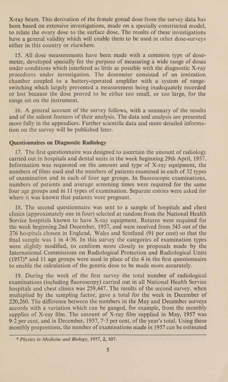 X-ray beam. This derivation of the female gonad dose from the survey data has been based on extensive investigations, made on a specially constructed model, to relate the ovary dose to the surface dose. The results of these investigations have a general validity which will enable them to be used in other dose-surveys either in this country or elsewhere. 15. All dose measurements have been made with a common type of dose- meter, developed specially for the purpose of measuring a wide range of doses under conditions which interfered as little as possible with the diagnostic X-ray procedures under investigation. The dosemeter consisted of an ionization chamber coupled to a battery-operated amplifier with a system of range- switching which largely prevented a measurement being inadequately recorded or lost because the dose proved to be either too small, or too large, for the range set on the instrument. 16. A general account of the survey follows, with a summary of the results and of the salient features of their analysis. The data and analysis are presented more fully in the appendices. Further scientific data and more detailed informa- tion on the survey will be published later. Questionnaires on Diagnostic Radiology 17. The first questionnaire was designed to ascertain the amount of radiology carried out in hospitals and dental units in the week beginning 29th April, 1957. Information was requested on the amount and type of X-ray equipment, the numbers of films used and the numbers of patients examined in each of 32 types of examination and in each of four age groups. In fluoroscopic examinations, numbers of patients and average screening times were required for the same four age groups and in 11 types of examination. Separate entries were asked for where it was known that patients were pregnant. 18. The second questionnaire was sent to a sample of hospitals and chest clinics (approximately one in four) selected at random from the National Health Service hospitals known to have X-ray equipment. Returns were required for the week beginning 2nd December, 1957, and were received from 343 out of the 376 hospitals chosen in England, Wales and Scotland (91 per cent) so that the final sampie was | in 4-36. In this survey the categories of examination types were slightly modified, to conform more closely to proposals made by the International Commissions on Radiological Protection and Radiological Units (1957)* and 11 age groups were used in place of the 4 in the first questionnaire to enable the calculation of the genetic dose to be made more accurately. 19. During the week of the first survey the total number of radiological examinations (including fluoroscopy) carried out in ail National Health Service hospitals and chest clinics was 259,447. The results of the second survey, when multiplied by the sampling factor, gave a total for the week in December of 220,260. The difference between the numbers in the May and December surveys accords with a variation which can be gauged, for example, from the monthly supplies of X-ray film. The amount of X-ray film supplied in May, 1957 was 9-2 per cent, and in December, 1957, 7-3 per cent, of the year’s total. Using these monthly proportions, the number of examinations made in 1957 can be estimated * Physics in Medicine and Biology, 1957, 2, 107.